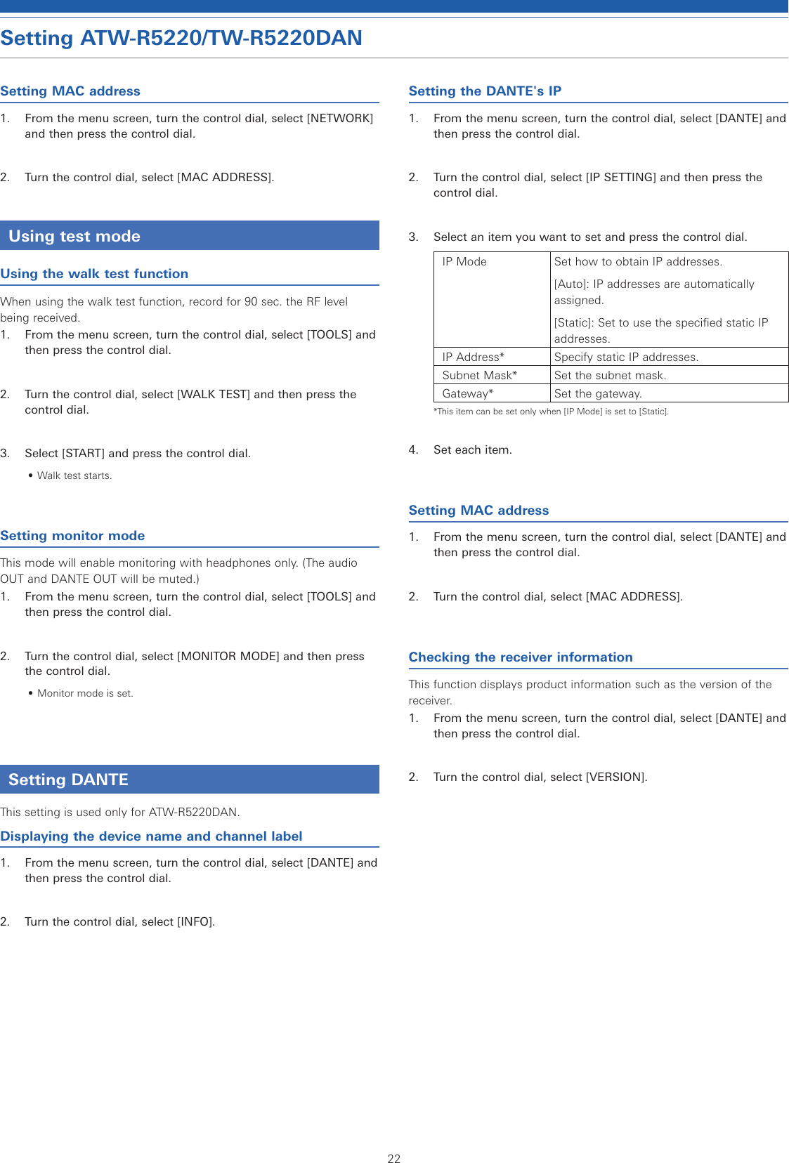 22Setting ATW-R5220/TW-R5220DANSetting MAC address1.  From the menu screen, turn the control dial, select [NETWORK] and then press the control dial.2.  Turn the control dial, select [MAC ADDRESS].Using test modeUsing the walk test functionWhen using the walk test function, record for 90 sec. the RF level being received.1.  From the menu screen, turn the control dial, select [TOOLS] and then press the control dial.2.  Turn the control dial, select [WALK TEST] and then press the control dial.3.  Select [START] and press the control dial.• Walk test starts.Setting monitor modeThis mode will enable monitoring with headphones only. (The audio OUT and DANTE OUT will be muted.)1.  From the menu screen, turn the control dial, select [TOOLS] and then press the control dial.2.  Turn the control dial, select [MONITOR MODE] and then press the control dial.• Monitor mode is set.Setting DANTEThis setting is used only for ATW-R5220DAN.Displaying the device name and channel label1.  From the menu screen, turn the control dial, select [DANTE] and then press the control dial.2.  Turn the control dial, select [INFO].Setting the DANTE&apos;s IP1.  From the menu screen, turn the control dial, select [DANTE] and then press the control dial.2.  Turn the control dial, select [IP SETTING] and then press the control dial.3.  Select an item you want to set and press the control dial.IP Mode Set how to obtain IP addresses.[Auto]: IP addresses are automatically assigned.[Static]: Set to use the specified static IP addresses.IP Address* Specify static IP addresses.Subnet Mask* Set the subnet mask.Gateway* Set the gateway.*This item can be set only when [IP Mode] is set to [Static].4.  Set each item.Setting MAC address1.  From the menu screen, turn the control dial, select [DANTE] and then press the control dial.2.  Turn the control dial, select [MAC ADDRESS].Checking the receiver informationThis function displays product information such as the version of the receiver.1.  From the menu screen, turn the control dial, select [DANTE] and then press the control dial.2.  Turn the control dial, select [VERSION].