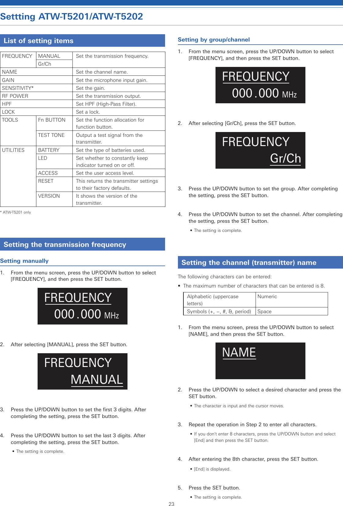 23Settting ATW-T5201/ATW-T5202List of setting itemsFREQUENCY MANUAL Set the transmission frequency.Gr/ChNAME Set the channel name.GAIN Set the microphone input gain.SENSITIVITY* Set the gain.RF POWER Set the transmission output.HPF Set HPF (High-Pass Filter).LOCK Set a lock.TOOLS Fn BUTTON Set the function allocation for function button.TEST TONE Output a test signal from the transmitter.UTILITIES BATTERY Set the type of batteries used.LEDSet whether to constantly keep indicator turned on or off.ACCESS Set the user access level.RESET This returns the transmitter settings to their factory defaults.VERSION It shows the version of the transmitter.* ATW-T5201 onlySetting the transmission frequencySetting manually1.  From the menu screen, press the UP/DOWN button to select [FREQUENCY], and then press the SET button..000MHz000FREQUENCY2.  After selecting [MANUAL], press the SET button.MANUALFREQUENCY3.  Press the UP/DOWN button to set the first 3 digits. After completing the setting, press the SET button.4.  Press the UP/DOWN button to set the last 3 digits. After completing the setting, press the SET button.• The setting is complete.Setting by group/channel1.  From the menu screen, press the UP/DOWN button to select [FREQUENCY], and then press the SET button..000MHz000FREQUENCY2.  After selecting [Gr/Ch], press the SET button.Gr/ChFREQUENCY3.  Press the UP/DOWN button to set the group. After completing the setting, press the SET button.4.  Press the UP/DOWN button to set the channel. After completing the setting, press the SET button.• The setting is complete.Setting the channel (transmitter) nameThe following characters can be entered:•  The maximum number of characters that can be entered is 8.Alphabetic (uppercase letters)NumericSymbols (+, −, #, &amp;, period) Space1.  From the menu screen, press the UP/DOWN button to select [NAME], and then press the SET button.NAME2.  Press the UP/DOWN to select a desired character and press the SET button.• The character is input and the cursor moves.3.  Repeat the operation in Step 2 to enter all characters.• If you don&apos;t enter 8 characters, press the UP/DOWN button and select [End] and then press the SET button.4.  After entering the 8th character, press the SET button.• [End] is displayed.5.  Press the SET button.• The setting is complete.