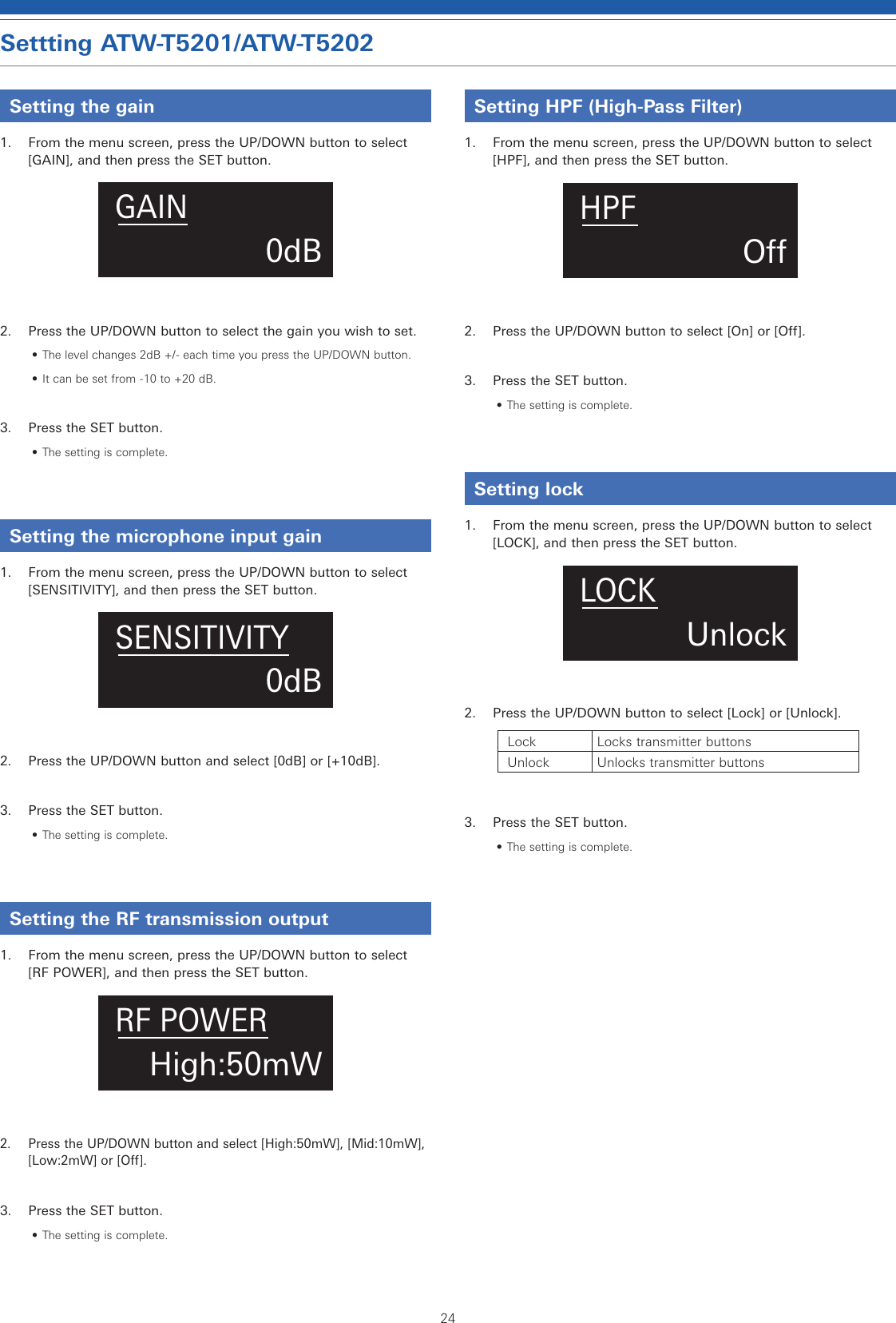 24Settting ATW-T5201/ATW-T5202Setting the gain1.  From the menu screen, press the UP/DOWN button to select [GAIN], and then press the SET button.0dBGAIN2.  Press the UP/DOWN button to select the gain you wish to set.• The level changes 2dB +/- each time you press the UP/DOWN button.• It can be set from -10 to +20 dB.3.  Press the SET button.• The setting is complete.Setting the microphone input gain1.  From the menu screen, press the UP/DOWN button to select [SENSITIVITY], and then press the SET button.0dBSENSITIVITY2.  Press the UP/DOWN button and select [0dB] or [+10dB].3.  Press the SET button.• The setting is complete.Setting the RF transmission output1.  From the menu screen, press the UP/DOWN button to select [RF POWER], and then press the SET button.High:50mWRF POWER2.  Press the UP/DOWN button and select [High:50mW], [Mid:10mW], [Low:2mW] or [Off].3.  Press the SET button.• The setting is complete.Setting HPF (High-Pass Filter)1.  From the menu screen, press the UP/DOWN button to select [HPF], and then press the SET button.OHPF2.  Press the UP/DOWN button to select [On] or [Off].3.  Press the SET button.• The setting is complete.Setting lock1.  From the menu screen, press the UP/DOWN button to select [LOCK], and then press the SET button.UnlockLOCK2.  Press the UP/DOWN button to select [Lock] or [Unlock].Lock Locks transmitter buttonsUnlock Unlocks transmitter buttons3.  Press the SET button.• The setting is complete.