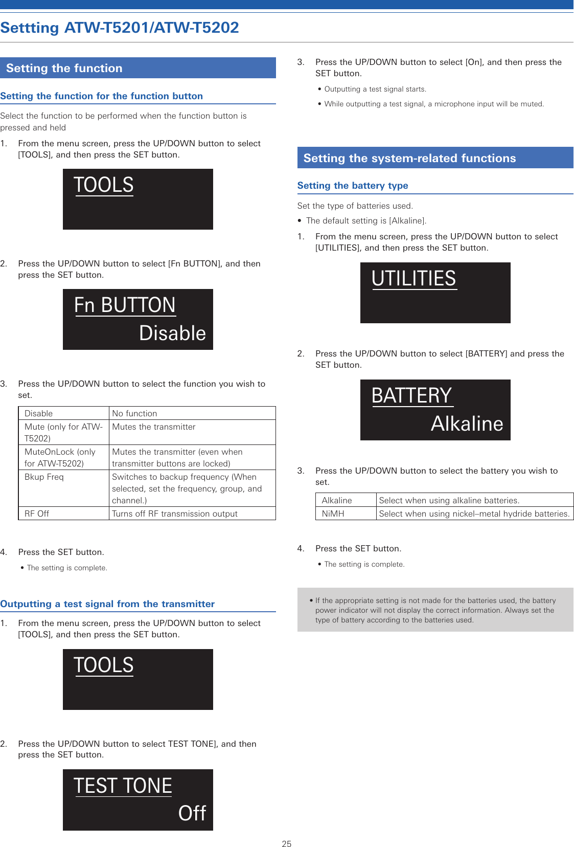 25Settting ATW-T5201/ATW-T5202Setting the functionSetting the function for the function buttonSelect the function to be performed when the function button is pressed and held1.  From the menu screen, press the UP/DOWN button to select [TOOLS], and then press the SET button.TOOLS2.  Press the UP/DOWN button to select [Fn BUTTON], and then press the SET button.DisableFn BUTTON3.  Press the UP/DOWN button to select the function you wish to set.Disable No functionMute (only for ATW-T5202)Mutes the transmitterMuteOnLock (only for ATW-T5202)Mutes the transmitter (even when transmitter buttons are locked)Bkup Freq Switches to backup frequency (When selected, set the frequency, group, and channel.)RF Off Turns off RF transmission output4.  Press the SET button.• The setting is complete.Outputting a test signal from the transmitter1.  From the menu screen, press the UP/DOWN button to select [TOOLS], and then press the SET button.TOOLS2.  Press the UP/DOWN button to select TEST TONE], and then press the SET button.OTEST TONE3.  Press the UP/DOWN button to select [On], and then press the SET button.• Outputting a test signal starts.• While outputting a test signal, a microphone input will be muted.Setting the system-related functionsSetting the battery typeSet the type of batteries used.•  The default setting is [Alkaline].1.  From the menu screen, press the UP/DOWN button to select [UTILITIES], and then press the SET button.UTILITIES2.  Press the UP/DOWN button to select [BATTERY] and press the SET button.AlkalineBATTERY3.  Press the UP/DOWN button to select the battery you wish to set.Alkaline Select when using alkaline batteries.NiMH Select when using nickel–metal hydride batteries.4.  Press the SET button.• The setting is complete.• If the appropriate setting is not made for the batteries used, the battery power indicator will not display the correct information. Always set the type of battery according to the batteries used.