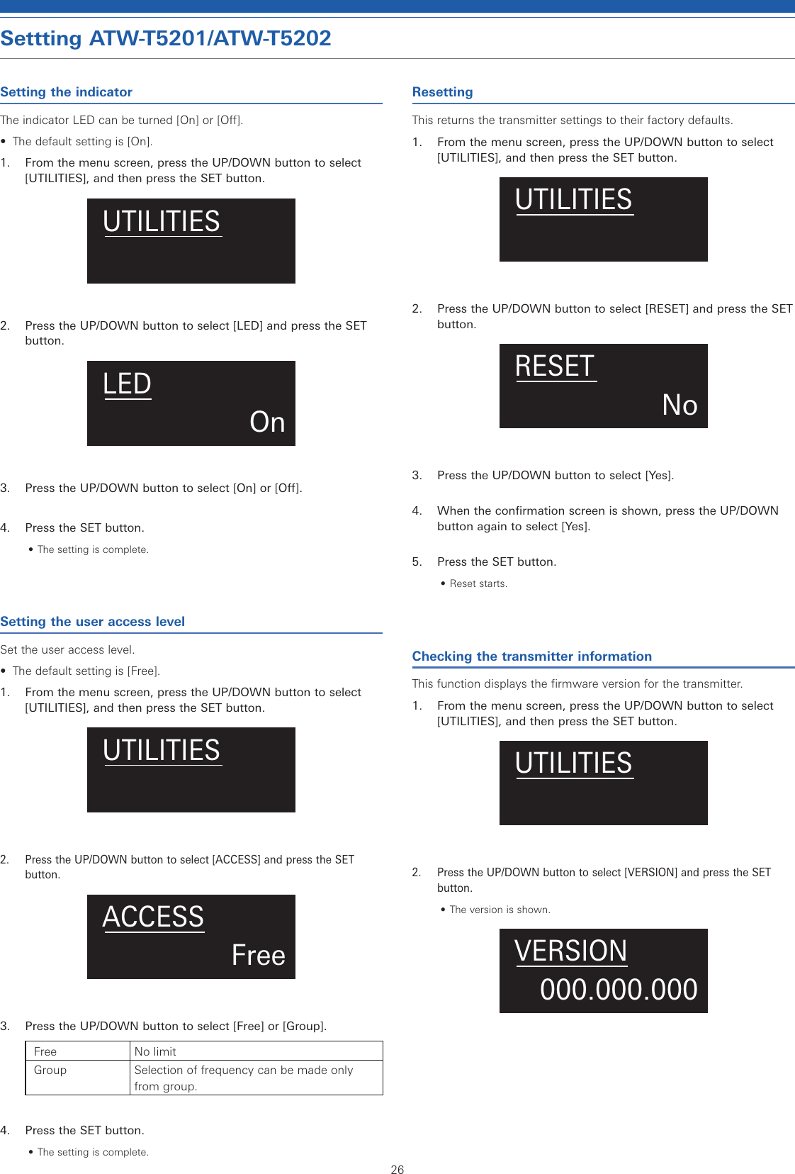 26Settting ATW-T5201/ATW-T5202Setting the indicatorThe indicator LED can be turned [On] or [Off].•  The default setting is [On].1.  From the menu screen, press the UP/DOWN button to select [UTILITIES], and then press the SET button.UTILITIES2.  Press the UP/DOWN button to select [LED] and press the SET button.OnLED3.  Press the UP/DOWN button to select [On] or [Off].4.  Press the SET button.• The setting is complete.Setting the user access levelSet the user access level.•  The default setting is [Free].1.  From the menu screen, press the UP/DOWN button to select [UTILITIES], and then press the SET button.UTILITIES2.  Press the UP/DOWN button to select [ACCESS] and press the SET button.FreeACCESS3.  Press the UP/DOWN button to select [Free] or [Group].Free No limitGroup Selection of frequency can be made only from group.4.  Press the SET button.• The setting is complete.ResettingThis returns the transmitter settings to their factory defaults.1.  From the menu screen, press the UP/DOWN button to select [UTILITIES], and then press the SET button.UTILITIES2.  Press the UP/DOWN button to select [RESET] and press the SET button.NoRESET3.  Press the UP/DOWN button to select [Yes].4.  When the confirmation screen is shown, press the UP/DOWN button again to select [Yes].5.  Press the SET button.• Reset starts.Checking the transmitter informationThis function displays the firmware version for the transmitter.1.  From the menu screen, press the UP/DOWN button to select [UTILITIES], and then press the SET button.UTILITIES2.  Press the UP/DOWN button to select [VERSION] and press the SET button.• The version is shown.000.000.000VERSION