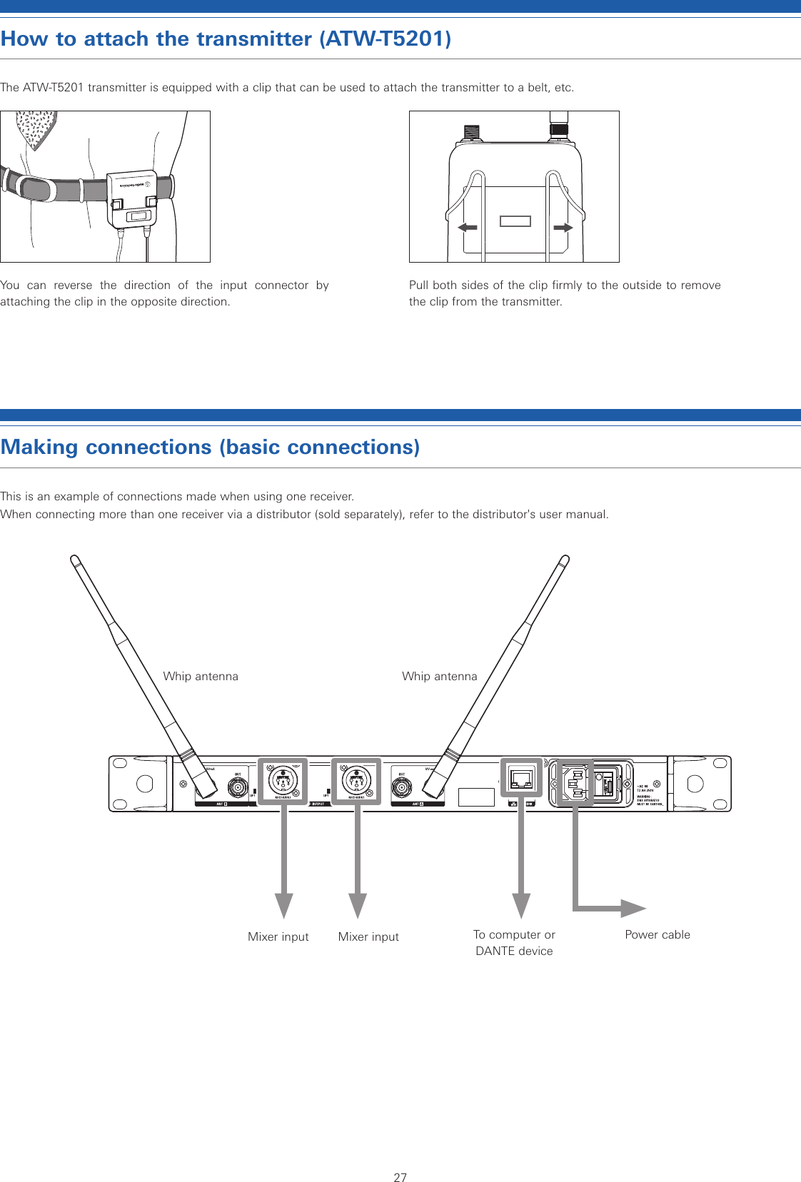 27How to attach the transmitter (ATW-T5201)The ATW-T5201 transmitter is equipped with a clip that can be used to attach the transmitter to a belt, etc.You can reverse the direction of the input connector by attaching the clip in the opposite direction.Pull both sides of the clip firmly to the outside to remove the clip from the transmitter.Making connections (basic connections)This is an example of connections made when using one receiver. When connecting more than one receiver via a distributor (sold separately), refer to the distributor&apos;s user manual.Whip antenna Whip antennaPower cableTo computer or DANTE deviceMixer input Mixer input