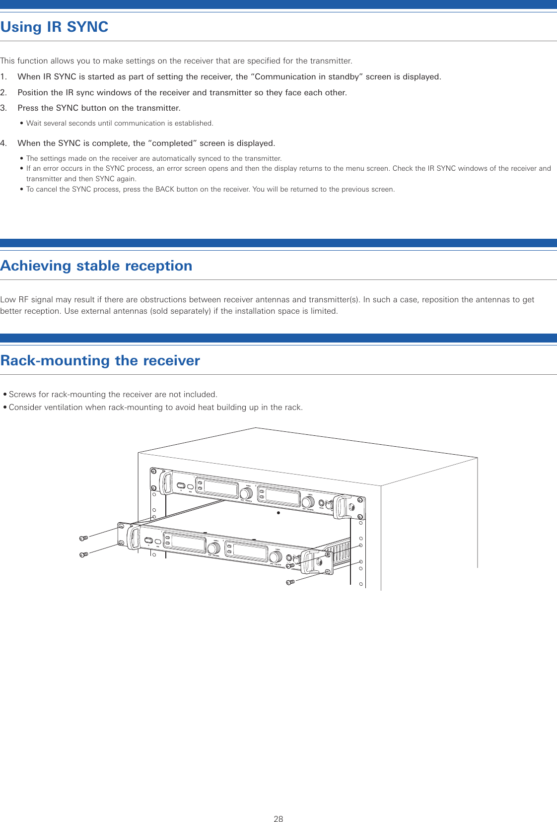 28Using IR SYNCThis function allows you to make settings on the receiver that are specified for the transmitter.1.  When IR SYNC is started as part of setting the receiver, the “Communication in standby” screen is displayed.2.  Position the IR sync windows of the receiver and transmitter so they face each other.3.  Press the SYNC button on the transmitter.• Wait several seconds until communication is established.4.  When the SYNC is complete, the “completed” screen is displayed.• The settings made on the receiver are automatically synced to the transmitter.• If an error occurs in the SYNC process, an error screen opens and then the display returns to the menu screen. Check the IR SYNC windows of the receiver and transmitter and then SYNC again.• To cancel the SYNC process, press the BACK button on the receiver. You will be returned to the previous screen.Achieving stable receptionLow RF signal may result if there are obstructions between receiver antennas and transmitter(s). In such a case, reposition the antennas to get better reception. Use external antennas (sold separately) if the installation space is limited.Rack-mounting the receiver• Screws for rack-mounting the receiver are not included.• Consider ventilation when rack-mounting to avoid heat building up in the rack.• 