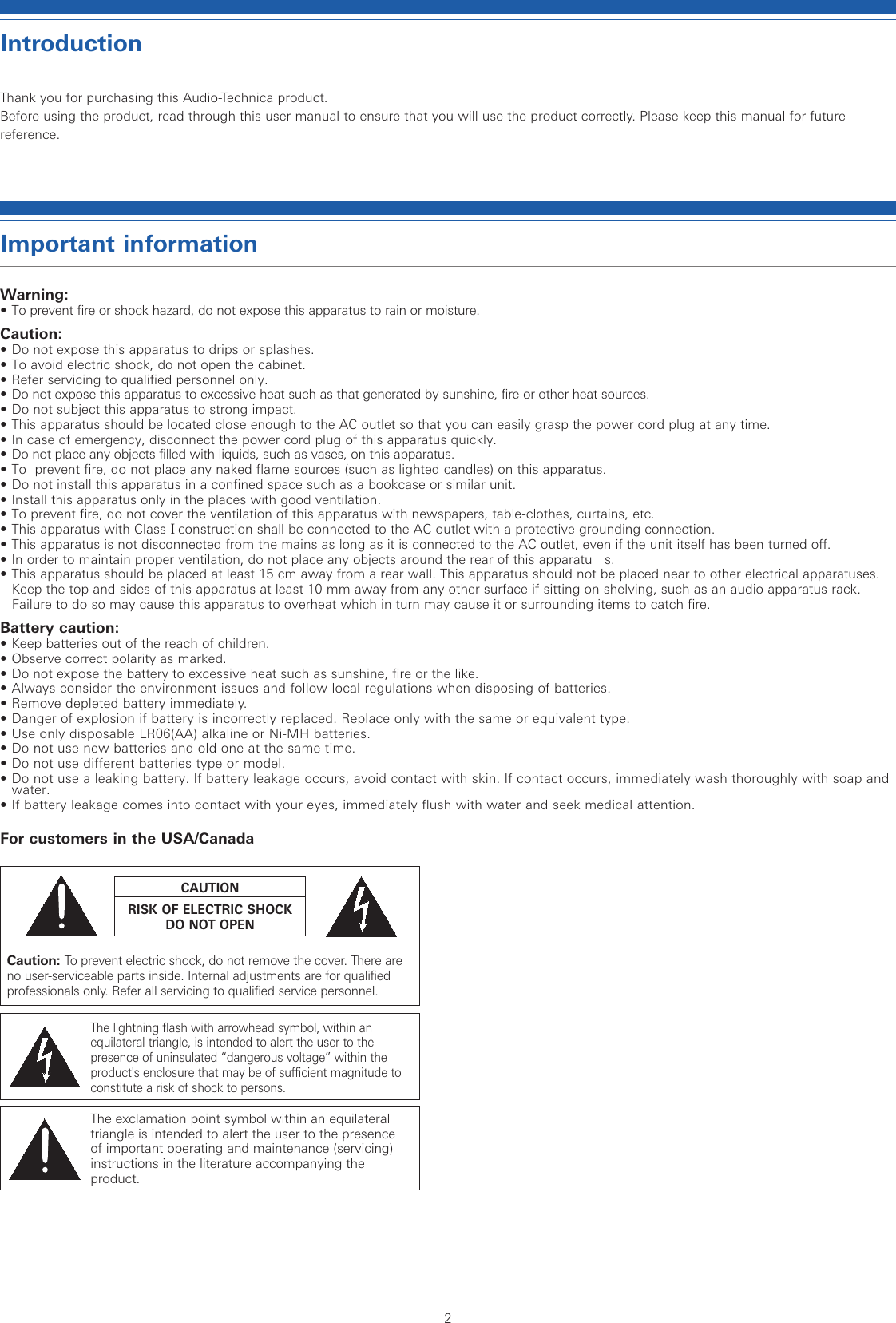 2IntroductionThank you for purchasing this Audio-Technica product.Before using the product, read through this user manual to ensure that you will use the product correctly. Please keep this manual for future reference.Important informationWarning: •  To prevent fire or shock hazard, do not expose this apparatus to rain or moisture.Caution:•  Do not expose this apparatus to drips or splashes.  •  To avoid electric shock, do not open the cabinet.•  Refer servicing to qualified personnel only.•  Do not expose this apparatus to excessive heat such as that generated by sunshine, fire or other heat sources.•  Do not subject this apparatus to strong impact.•  This apparatus should be located close enough to the AC outlet so that you can easily grasp the power cord plug at any time.   •  In case of emergency, disconnect the power cord plug of this apparatus quickly.  •  Do not place any objects filled with liquids, such as vases, on this apparatus.•  To  prevent fire, do not place any naked flame sources (such as lighted candles) on this apparatus.•  Do not install this apparatus in a confined space such as a bookcase or similar unit.  • Install this apparatus only in the places with good ventilation.  • To prevent fire, do not cover the ventilation of this apparatus with newspapers, table-clothes, curtains, etc.• This apparatus with ClassⅠconstruction shall be connected to the AC outlet with a protective grounding connection.• This apparatus is not disconnected from the mains as long as it is connected to the AC outlet, even if the unit itself has been turned off.•  In order to maintain proper ventilation, do not place any objects around the rear of this apparatu   s.•  This apparatus should be placed at least 15 cm away from a rear wall. This apparatus should not be placed near to other electrical apparatuses. Keep the top and sides of this apparatus at least 10 mm away from any other surface if sitting on shelving, such as an audio apparatus rack. Failure to do so may cause this apparatus to overheat which in turn may cause it or surrounding items to catch fire.Battery caution:•  Keep batteries out of the reach of children.  •  Observe correct polarity as marked.•  Do not expose the battery to excessive heat such as sunshine, fire or the like.•  Always consider the environment issues and follow local regulations when disposing of batteries.•  Remove depleted battery immediately.•  Danger of explosion if battery is incorrectly replaced. Replace only with the same or equivalent type.•  Use only disposable LR06(AA) alkaline or Ni-MH batteries.•  Do not use new batteries and old one at the same time.•  Do not use different batteries type or model.•  Do not use a leaking battery. If battery leakage occurs, avoid contact with skin. If contact occurs, immediately wash thoroughly with soap and water.•  If battery leakage comes into contact with your eyes, immediately flush with water and seek medical attention.For customers in the USA/CanadaCaution: To prevent electric shock, do not remove the cover. There are no user-serviceable parts inside. Internal adjustments are for qualified professionals only. Refer all servicing to qualified service personnel.The lightning flash with arrowhead symbol, within an equilateral triangle, is intended to alert the user to the presence of uninsulated “dangerous voltage” within the product&apos;s enclosure that may be of sufficient magnitude to constitute a risk of shock to persons.The exclamation point symbol within an equilateral triangle is intended to alert the user to the presence of important operating and maintenance (servicing) instructions in the literature accompanying the product.CAUTIONRISK OF ELECTRIC SHOCKDO NOT OPEN