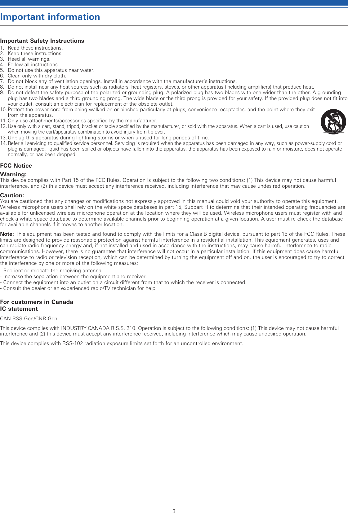 3Important informationImportant Safety Instructions1.  Read these instructions.2.  Keep these instructions.3.  Heed all warnings.4.  Follow all instructions.5.  Do not use this apparatus near water.6.  Clean only with dry cloth.7.   Do not block any of ventilation openings. Install in accordance with the manufacturer’s instructions.8.   Do not install near any heat sources such as radiators, heat registers, stoves, or other apparatus (including amplifiers) that produce heat.9.   Do not defeat the safety purpose of the polarized or grounding plug. A polarized plug has two blades with one wider than the other. A grounding  plug has two blades and a third grounding prong. The wide blade or the third prong is provided for your safety. If the provided plug does not fit into your outlet, consult an electrician for replacement of the obsolete outlet.10. Protect the power cord from being walked on or pinched particularly at plugs, convenience receptacles, and the point where they exit from the apparatus. 11. Only use attachments/accessories specified by the manufacturer.12.  Use only with a cart, stand, tripod, bracket or table specified by the manufacturer, or sold with the apparatus. When a cart is used, use caution when moving the cart/apparatus combination to avoid injury from tip-over.13.  Unplug this apparatus during lightning storms or when unused for long periods of time.14.  Refer all servicing to qualified service personnel. Servicing is required when the apparatus has been damaged in any way, such as power-supply cord or plug is damaged, liquid has been spilled or objects have fallen into the apparatus, the apparatus has been exposed to rain or moisture, does not operate normally, or has been dropped. FCC NoticeWarning:This device complies with Part 15 of the FCC Rules. Operation is subject to the following two conditions: (1) This device may not cause harmful interference, and (2) this device must accept any interference received, including interference that may cause undesired operation.Caution:You are cautioned that any changes or modifications not expressly approved in this manual could void your authority to operate this equipment.Wireless microphone users shall rely on the white space databases in part 15, Subpart H to determine that their intended operating frequencies are available for unlicensed wireless microphone operation at the location where they will be used. Wireless microphone users must register with and check a white space database to determine available channels prior to beginning operation at a given location. A user must re-check the database for available channels if it moves to another location.Note: This equipment has been tested and found to comply with the limits for a Class B digital device, pursuant to part 15 of the FCC Rules. These limits are designed to provide reasonable protection against harmful interference in a residential installation. This equipment generates, uses and can radiate radio frequency energy and, if not installed and used in accordance with the instructions, may cause harmful interference to radio communications. However, there is no guarantee that interference will not occur in a particular installation. If this equipment does cause harmful interference to radio or television reception, which can be determined by turning the equipment off and on, the user is encouraged to try to correct the interference by one or more of the following measures:- Reorient or relocate the receiving antenna.- Increase the separation between the equipment and receiver.-  Connect the equipment into an outlet on a circuit different from that to which the receiver is connected.- Consult the dealer or an experienced radio/TV technician for help.For customers in CanadaIC statementCAN RSS-Gen/CNR-Gen This device complies with INDUSTRY CANADA R.S.S. 210. Operation is subject to the following conditions: (1) This device may not cause harmful interference and (2) this device must accept any interference received, including interference which may cause undesired operation.This device complies with RSS-102 radiation exposure limits set forth for an uncontrolled environment.
