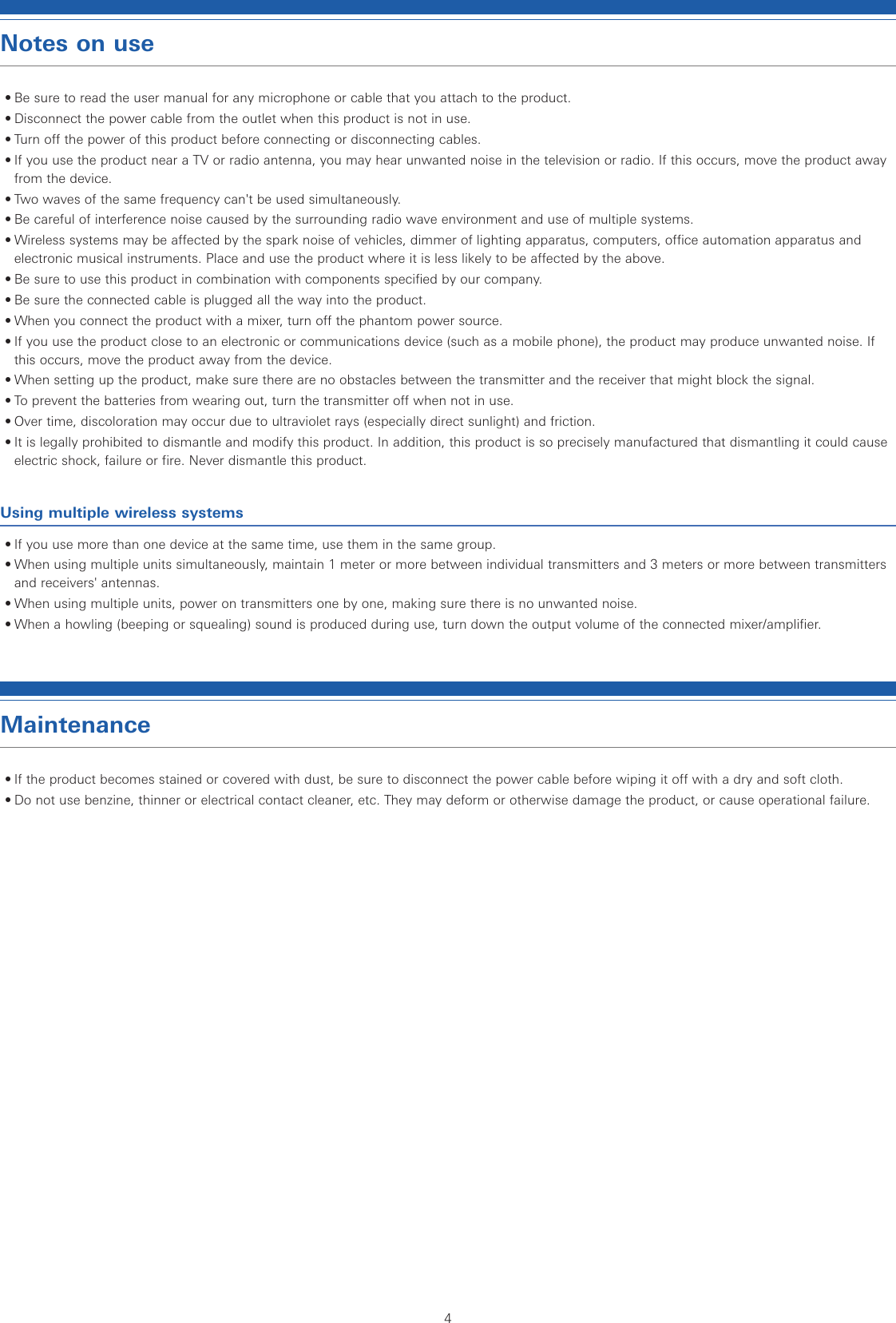 4Notes on use• Be sure to read the user manual for any microphone or cable that you attach to the product.• Disconnect the power cable from the outlet when this product is not in use.• Turn off the power of this product before connecting or disconnecting cables. • If you use the product near a TV or radio antenna, you may hear unwanted noise in the television or radio. If this occurs, move the product away from the device. • Two waves of the same frequency can&apos;t be used simultaneously. • Be careful of interference noise caused by the surrounding radio wave environment and use of multiple systems.• Wireless systems may be affected by the spark noise of vehicles, dimmer of lighting apparatus, computers, office automation apparatus and electronic musical instruments. Place and use the product where it is less likely to be affected by the above.• Be sure to use this product in combination with components specified by our company. • Be sure the connected cable is plugged all the way into the product. • When you connect the product with a mixer, turn off the phantom power source.• If you use the product close to an electronic or communications device (such as a mobile phone), the product may produce unwanted noise. If this occurs, move the product away from the device.• When setting up the product, make sure there are no obstacles between the transmitter and the receiver that might block the signal.• To prevent the batteries from wearing out, turn the transmitter off when not in use.• Over time, discoloration may occur due to ultraviolet rays (especially direct sunlight) and friction.• It is legally prohibited to dismantle and modify this product. In addition, this product is so precisely manufactured that dismantling it could cause electric shock, failure or fire. Never dismantle this product.Using multiple wireless systems• If you use more than one device at the same time, use them in the same group.• When using multiple units simultaneously, maintain 1 meter or more between individual transmitters and 3 meters or more between transmitters and receivers&apos; antennas.• When using multiple units, power on transmitters one by one, making sure there is no unwanted noise.• When a howling (beeping or squealing) sound is produced during use, turn down the output volume of the connected mixer/amplifier.Maintenance• If the product becomes stained or covered with dust, be sure to disconnect the power cable before wiping it off with a dry and soft cloth.• Do not use benzine, thinner or electrical contact cleaner, etc. They may deform or otherwise damage the product, or cause operational failure.