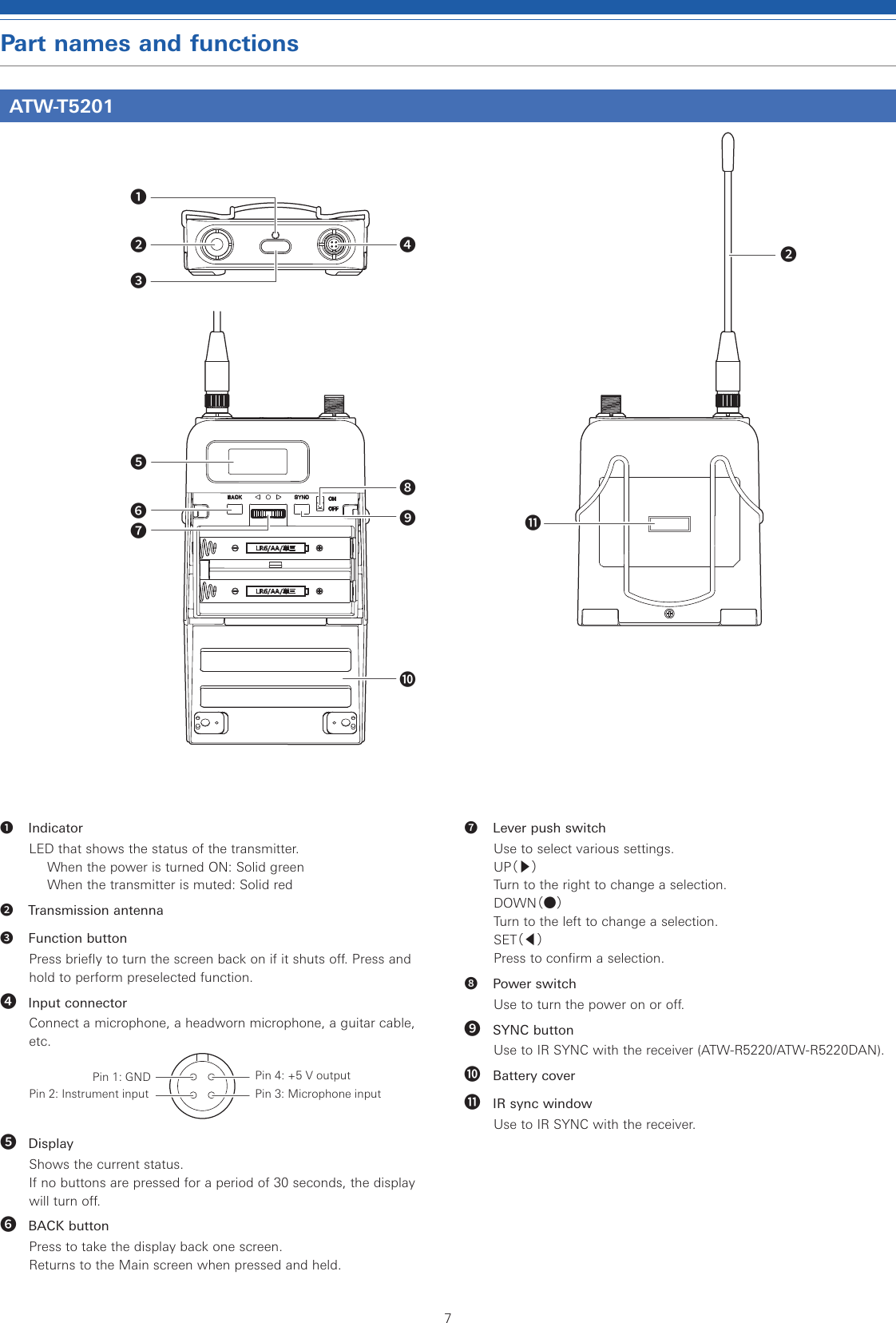 7Part names and functionsATW-T5201❶ IndicatorLED that shows the status of the transmitter.When the power is turned ON: Solid greenWhen the transmitter is muted: Solid red❷  Transmission antenna❸  Function buttonPress briefly to turn the screen back on if it shuts off. Press and hold to perform preselected function.❹ Input connectorConnect a microphone, a headworn microphone, a guitar cable, etc.Pin 1: GND Pin 4: +5 V outputPin 2: Instrument input Pin 3: Microphone input❺ DisplayShows the current status.If no buttons are pressed for a period of 30 seconds, the display will turn off.❻ BACK buttonPress to take the display back one screen.Returns to the Main screen when pressed and held.❼  Lever push switchUse to select various settings.UP（▶）Turn to the right to change a selection.DOWN（●）Turn to the left to change a selection.SET（◀）Press to confirm a selection.❽  Power switchUse to turn the power on or off.❾ SYNC buttonUse to IR SYNC with the receiver (ATW-R5220/ATW-R5220DAN).❿ Battery cover⓫ IR sync windowUse to IR SYNC with the receiver.❶❷❸❹❺❻❼❽❾❿⓫❷