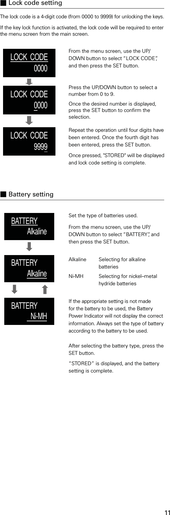 11Set the type of batteries used.From the menu screen, use the UP/DOWN button to select “BATTERY”, and then press the SET button.Alkaline  Selecting for alkaline     batteriesNi-MH   Selecting for nickel–metal    hydride batteriesIf the appropriate setting is not made for the battery to be used, the Battery Power Indicator will not display the correct information. Always set the type of battery according to the battery to be used.LOCK  CODE0000LOCK  CODE0000LOCK  CODE9999BATTERYAlkalineBATTERYAlkalineBATTERYNi-MHThe lock code is a 4-digit code (from 0000 to 9999) for unlocking the keys.If the key lock function is activated, the lock code will be required to enter the menu screen from the main screen.■ Lock code settingFrom the menu screen, use the UP/DOWN button to select “LOCK CODE”, and then press the SET button.Press the UP/DOWN button to select a number from 0 to 9.Once the desired number is displayed, press the SET button to conrm the selection.Repeat the operation until four digits have been entered. Once the fourth digit has been entered, press the SET button.Once pressed, &quot;STORED&quot; will be displayed and lock code setting is complete.After selecting the battery type, press the SET button.“STORED” is displayed, and the battery setting is complete.■ Battery setting