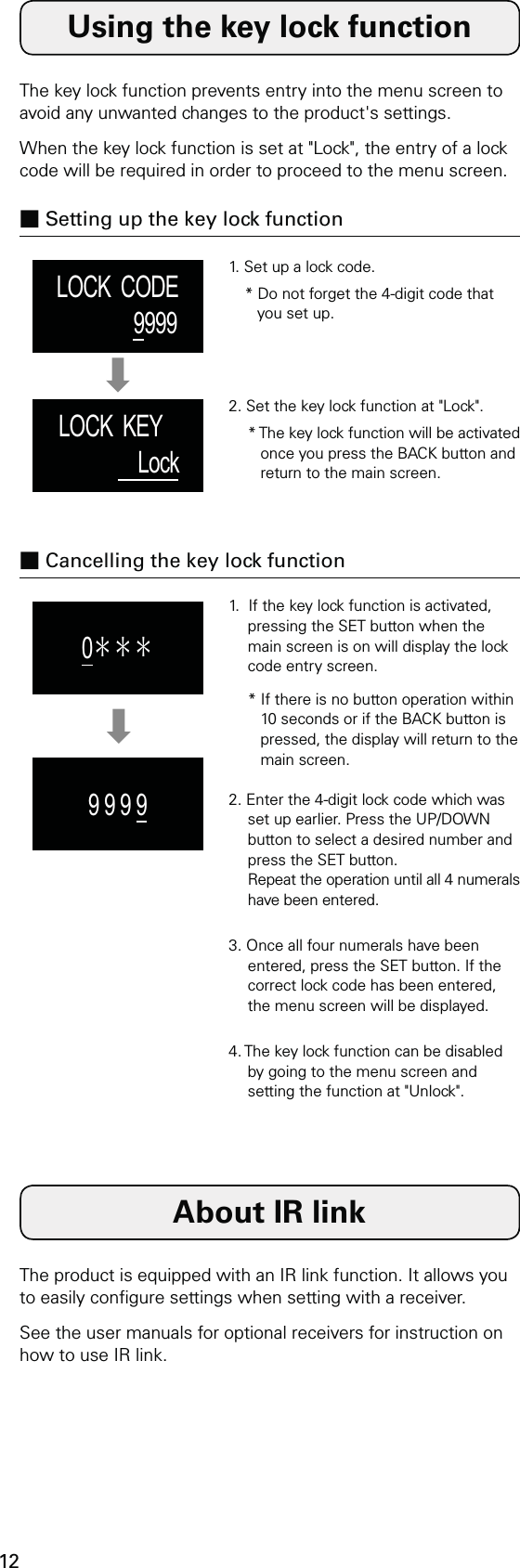 12LOCK  CODE9999LOCK  KEY     Lock0＊＊＊9 9 9 9Using the key lock functionAbout IR linkThe key lock function prevents entry into the menu screen to avoid any unwanted changes to the product&apos;s settings.When the key lock function is set at &quot;Lock&quot;, the entry of a lock code will be required in order to proceed to the menu screen.The product is equipped with an IR link function. It allows you to easily congure settings when setting with a receiver.See the user manuals for optional receivers for instruction on how to use IR link.■ Setting up the key lock function■ Cancelling the key lock function1. Set up a lock code.* Do not forget the 4-digit code that you set up.1.  If the key lock function is activated, pressing the SET button when the main screen is on will display the lock code entry screen.* If there is no button operation within 10 seconds or if the BACK button is pressed, the display will return to the main screen.2. Enter the 4-digit lock code which was set up earlier. Press the UP/DOWN button to select a desired number and press the SET button. Repeat the operation until all 4 numerals have been entered.3. Once all four numerals have been entered, press the SET button. If the correct lock code has been entered, the menu screen will be displayed.4. The key lock function can be disabled by going to the menu screen and setting the function at &quot;Unlock&quot;.2. Set the key lock function at &quot;Lock&quot;.* The key lock function will be activated once you press the BACK button and return to the main screen.