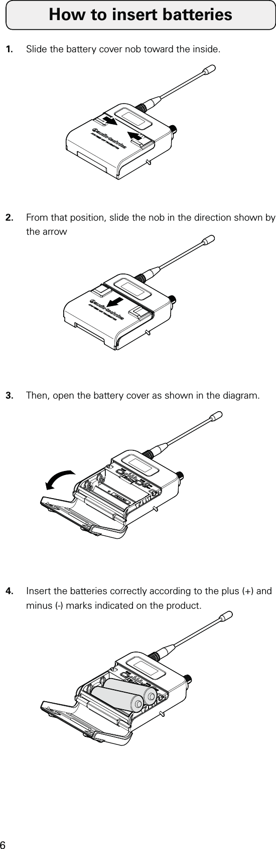 6How to insert batteries1.  Slide the battery cover nob toward the inside.2.  From that position, slide the nob in the direction shown by the arrow3.  Then, open the battery cover as shown in the diagram.4.  Insert the batteries correctly according to the plus (+) and minus (-) marks indicated on the product.
