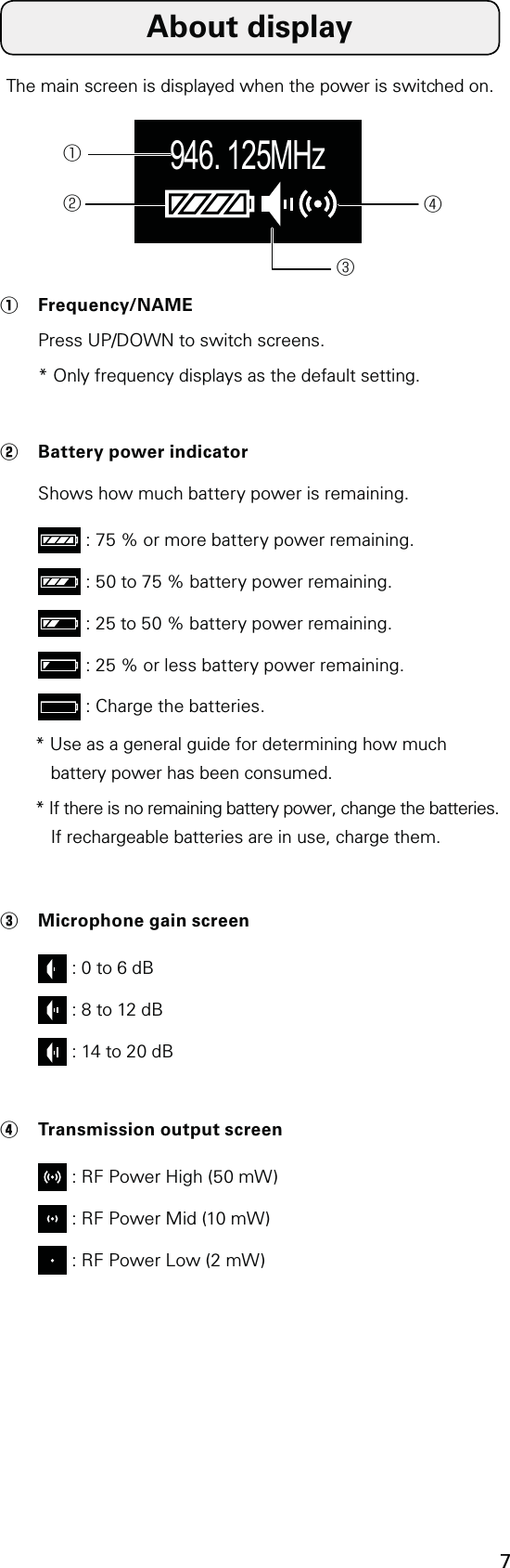 7The main screen is displayed when the power is switched on. 946. 125MHz①②③④①  Frequency/NAME Press UP/DOWN to switch screens.  * Only frequency displays as the default setting.②  Battery power indicator Shows how much battery power is remaining.  : 75 % or more battery power remaining.  : 50 to 75 % battery power remaining.  : 25 to 50 % battery power remaining.  : 25 % or less battery power remaining.  : Charge the batteries.* Use as a general guide for determining how much battery power has been consumed.* If there is no remaining battery power, change the batteries. If rechargeable batteries are in use, charge them.③  Microphone gain screen  : 0 to 6 dB  : 8 to 12 dB  : 14 to 20 dB④  Transmission output screen  : RF Power High (50 mW)  : RF Power Mid (10 mW)  : RF Power Low (2 mW)About display
