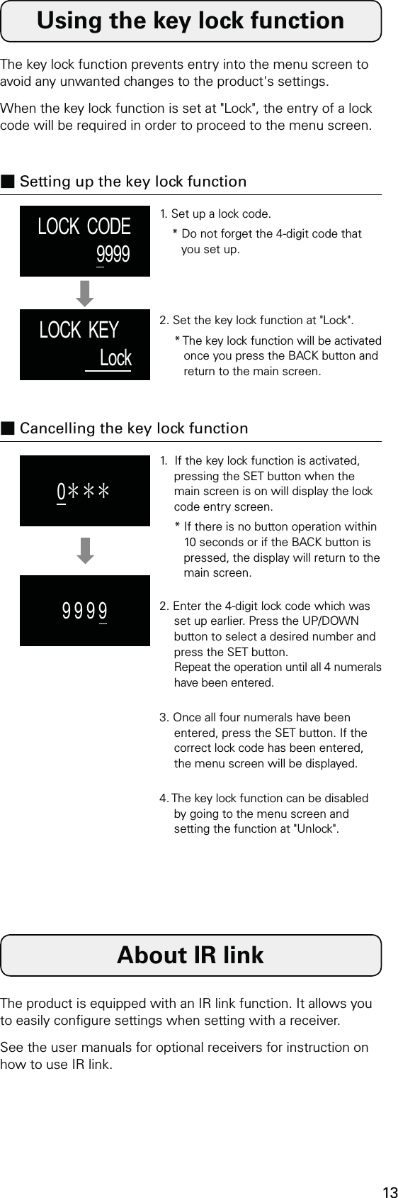 13LOCK  CODE9999LOCK  KEY     Lock0＊＊＊9 9 9 9Using the key lock functionThe key lock function prevents entry into the menu screen to avoid any unwanted changes to the product&apos;s settings.When the key lock function is set at &quot;Lock&quot;, the entry of a lock code will be required in order to proceed to the menu screen.■ Setting up the key lock function1. Set up a lock code.* Do not forget the 4-digit code that you set up.2. Set the key lock function at &quot;Lock&quot;.* The key lock function will be activated once you press the BACK button and return to the main screen.■ Cancelling the key lock function1.  If the key lock function is activated, pressing the SET button when the main screen is on will display the lock code entry screen.* If there is no button operation within 10 seconds or if the BACK button is pressed, the display will return to the main screen.2. Enter the 4-digit lock code which was set up earlier. Press the UP/DOWN button to select a desired number and press the SET button. Repeat the operation until all 4 numerals have been entered.3. Once all four numerals have been entered, press the SET button. If the correct lock code has been entered, the menu screen will be displayed.4. The key lock function can be disabled by going to the menu screen and setting the function at &quot;Unlock&quot;.About IR linkThe product is equipped with an IR link function. It allows you to easily congure settings when setting with a receiver.See the user manuals for optional receivers for instruction on how to use IR link.