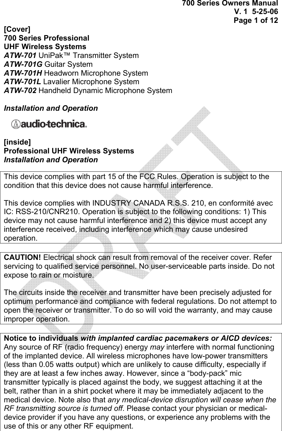 700 Series Owners Manual V. 1  5-25-06 Page 1 of 12 [Cover] 700 Series Professional  UHF Wireless Systems ATW-701 UniPak™ Transmitter System ATW-701G Guitar System ATW-701H Headworn Microphone System ATW-701L Lavalier Microphone System ATW-702 Handheld Dynamic Microphone System  Installation and Operation  [inside] Professional UHF Wireless Systems Installation and Operation  This device complies with part 15 of the FCC Rules. Operation is subject to the condition that this device does not cause harmful interference.  This device complies with INDUSTRY CANADA R.S.S. 210, en conformité avec IC: RSS-210/CNR210. Operation is subject to the following conditions: 1) This device may not cause harmful interference and 2) this device must accept any interference received, including interference which may cause undesired operation.  CAUTION! Electrical shock can result from removal of the receiver cover. Refer servicing to qualified service personnel. No user-serviceable parts inside. Do not expose to rain or moisture.  The circuits inside the receiver and transmitter have been precisely adjusted for optimum performance and compliance with federal regulations. Do not attempt to open the receiver or transmitter. To do so will void the warranty, and may cause improper operation.  Notice to individuals with implanted cardiac pacemakers or AICD devices: Any source of RF (radio frequency) energy may interfere with normal functioning of the implanted device. All wireless microphones have low-power transmitters (less than 0.05 watts output) which are unlikely to cause difficulty, especially if they are at least a few inches away. However, since a “body-pack” mic transmitter typically is placed against the body, we suggest attaching it at the belt, rather than in a shirt pocket where it may be immediately adjacent to the medical device. Note also that any medical-device disruption will cease when the RF transmitting source is turned off. Please contact your physician or medical-device provider if you have any questions, or experience any problems with the use of this or any other RF equipment. 