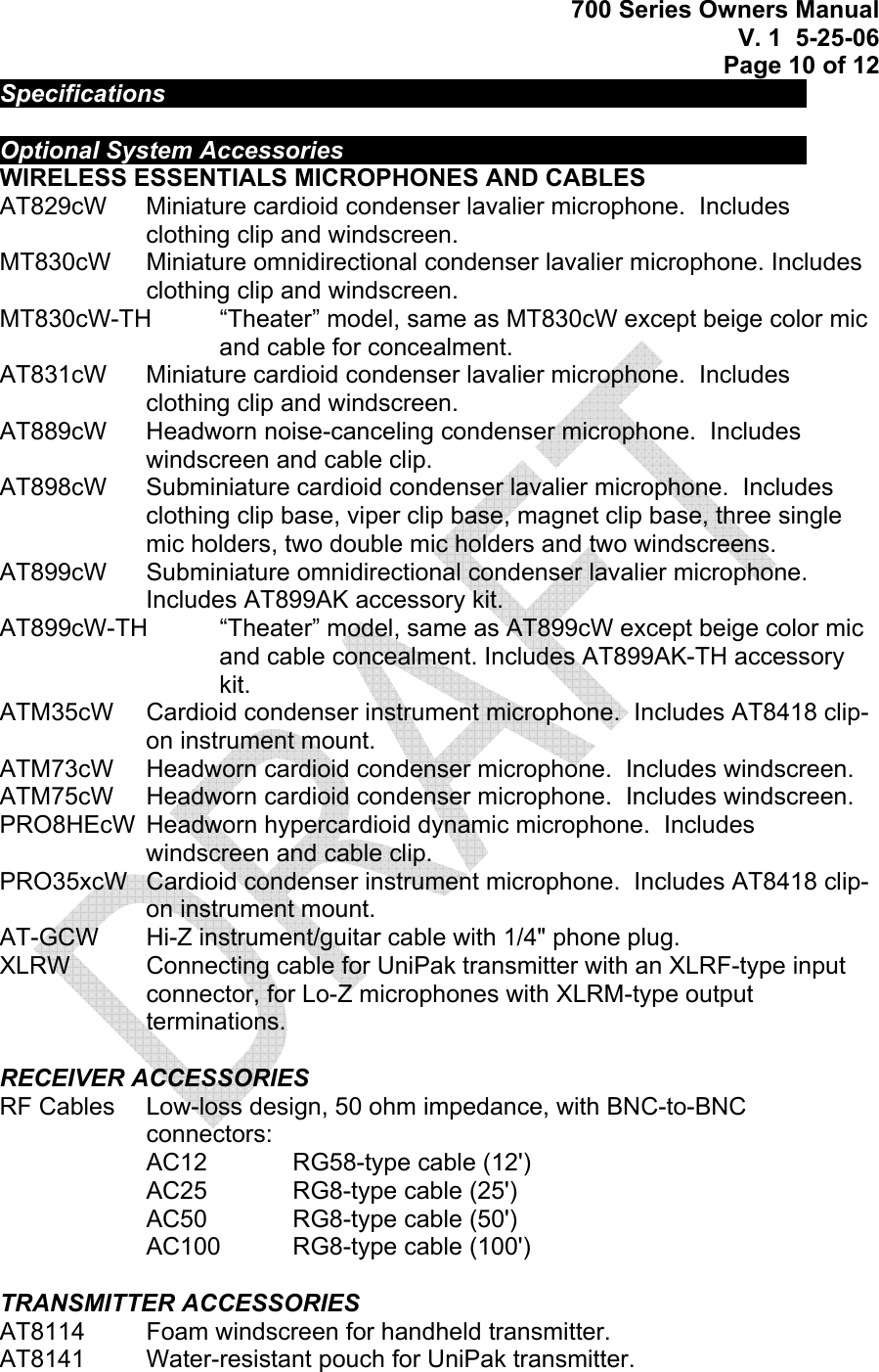 700 Series Owners Manual V. 1  5-25-06 Page 10 of 12 Specifications             Optional System Accessories          WIRELESS ESSENTIALS MICROPHONES AND CABLES  AT829cW   Miniature cardioid condenser lavalier microphone.  Includes clothing clip and windscreen. MT830cW   Miniature omnidirectional condenser lavalier microphone. Includes clothing clip and windscreen. MT830cW-TH   “Theater” model, same as MT830cW except beige color mic and cable for concealment. AT831cW   Miniature cardioid condenser lavalier microphone.  Includes clothing clip and windscreen. AT889cW   Headworn noise-canceling condenser microphone.  Includes windscreen and cable clip. AT898cW   Subminiature cardioid condenser lavalier microphone.  Includes clothing clip base, viper clip base, magnet clip base, three single mic holders, two double mic holders and two windscreens. AT899cW   Subminiature omnidirectional condenser lavalier microphone.  Includes AT899AK accessory kit. AT899cW-TH   “Theater” model, same as AT899cW except beige color mic and cable concealment. Includes AT899AK-TH accessory kit. ATM35cW   Cardioid condenser instrument microphone.  Includes AT8418 clip-on instrument mount. ATM73cW   Headworn cardioid condenser microphone.  Includes windscreen. ATM75cW   Headworn cardioid condenser microphone.  Includes windscreen. PRO8HEcW  Headworn hypercardioid dynamic microphone.  Includes windscreen and cable clip. PRO35xcW   Cardioid condenser instrument microphone.  Includes AT8418 clip-on instrument mount. AT-GCW   Hi-Z instrument/guitar cable with 1/4&quot; phone plug. XLRW   Connecting cable for UniPak transmitter with an XLRF-type input connector, for Lo-Z microphones with XLRM-type output terminations.  RECEIVER ACCESSORIES RF Cables   Low-loss design, 50 ohm impedance, with BNC-to-BNC connectors: AC12    RG58-type cable (12&apos;) AC25    RG8-type cable (25&apos;) AC50    RG8-type cable (50&apos;) AC100   RG8-type cable (100&apos;)  TRANSMITTER ACCESSORIES AT8114   Foam windscreen for handheld transmitter. AT8141   Water-resistant pouch for UniPak transmitter. 