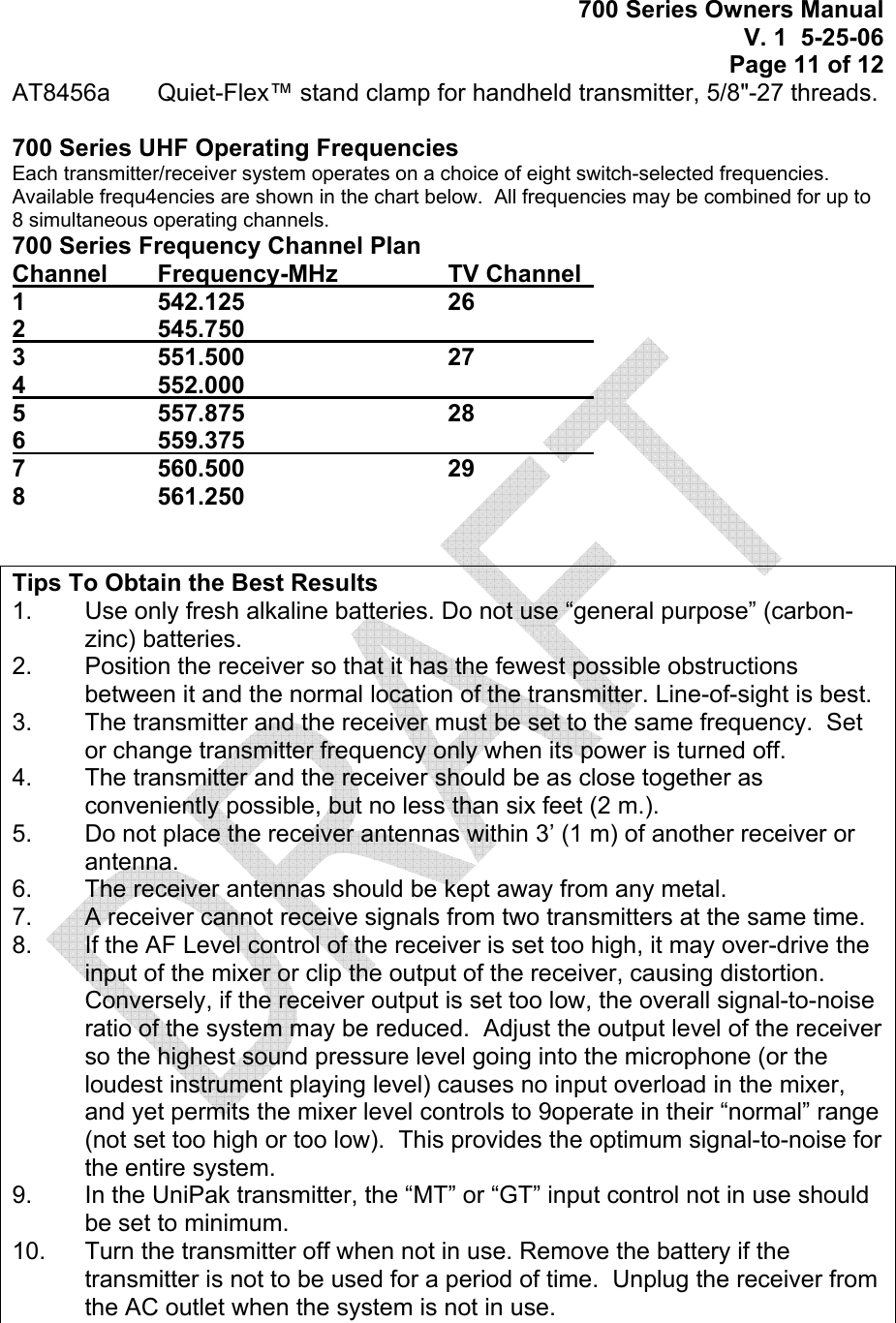 700 Series Owners Manual V. 1  5-25-06 Page 11 of 12 AT8456a   Quiet-Flex™ stand clamp for handheld transmitter, 5/8&quot;-27 threads.  700 Series UHF Operating Frequencies Each transmitter/receiver system operates on a choice of eight switch-selected frequencies.  Available frequ4encies are shown in the chart below.  All frequencies may be combined for up to 8 simultaneous operating channels. 700 Series Frequency Channel Plan Channel    Frequency-MHz    TV Channel   1  542.125   26 2  545.750      3  551.500   27 4  552.000       5  557.875   28 6  559.375       7  560.500   29 8  561.250       Tips To Obtain the Best Results 1.   Use only fresh alkaline batteries. Do not use “general purpose” (carbon-zinc) batteries. 2.   Position the receiver so that it has the fewest possible obstructions between it and the normal location of the transmitter. Line-of-sight is best. 3.   The transmitter and the receiver must be set to the same frequency.  Set or change transmitter frequency only when its power is turned off. 4.   The transmitter and the receiver should be as close together as conveniently possible, but no less than six feet (2 m.). 5.   Do not place the receiver antennas within 3’ (1 m) of another receiver or antenna. 6.   The receiver antennas should be kept away from any metal.   7.   A receiver cannot receive signals from two transmitters at the same time. 8.   If the AF Level control of the receiver is set too high, it may over-drive the input of the mixer or clip the output of the receiver, causing distortion. Conversely, if the receiver output is set too low, the overall signal-to-noise ratio of the system may be reduced.  Adjust the output level of the receiver so the highest sound pressure level going into the microphone (or the loudest instrument playing level) causes no input overload in the mixer, and yet permits the mixer level controls to 9operate in their “normal” range (not set too high or too low).  This provides the optimum signal-to-noise for the entire system. 9.   In the UniPak transmitter, the “MT” or “GT” input control not in use should be set to minimum. 10.   Turn the transmitter off when not in use. Remove the battery if the transmitter is not to be used for a period of time.  Unplug the receiver from the AC outlet when the system is not in use.  