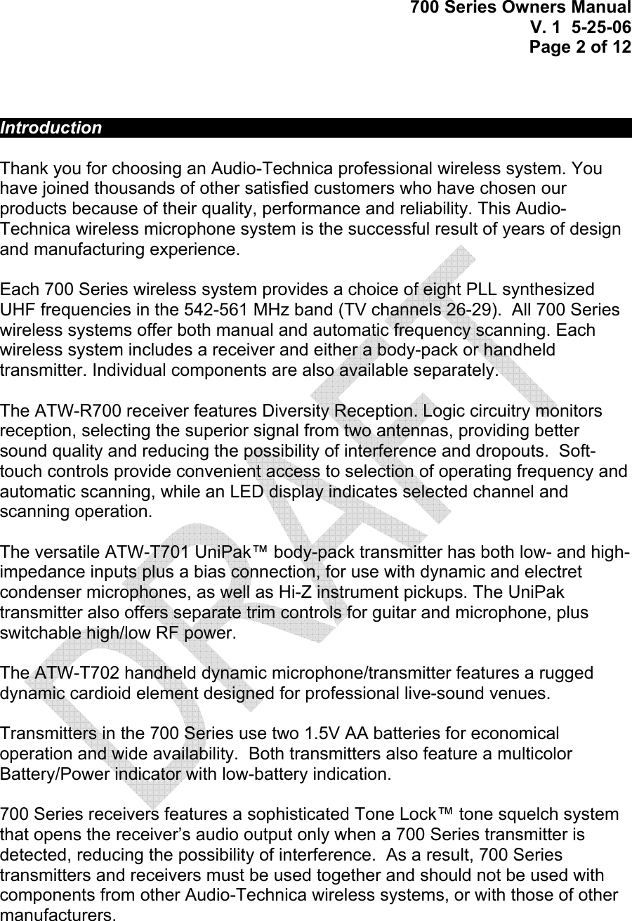 700 Series Owners Manual V. 1  5-25-06 Page 2 of 12     Introduction             Thank you for choosing an Audio-Technica professional wireless system. You have joined thousands of other satisfied customers who have chosen our products because of their quality, performance and reliability. This Audio-Technica wireless microphone system is the successful result of years of design and manufacturing experience.  Each 700 Series wireless system provides a choice of eight PLL synthesized UHF frequencies in the 542-561 MHz band (TV channels 26-29).  All 700 Series wireless systems offer both manual and automatic frequency scanning. Each wireless system includes a receiver and either a body-pack or handheld transmitter. Individual components are also available separately.  The ATW-R700 receiver features Diversity Reception. Logic circuitry monitors reception, selecting the superior signal from two antennas, providing better sound quality and reducing the possibility of interference and dropouts.  Soft-touch controls provide convenient access to selection of operating frequency and automatic scanning, while an LED display indicates selected channel and scanning operation.   The versatile ATW-T701 UniPak™ body-pack transmitter has both low- and high-impedance inputs plus a bias connection, for use with dynamic and electret condenser microphones, as well as Hi-Z instrument pickups. The UniPak transmitter also offers separate trim controls for guitar and microphone, plus switchable high/low RF power.  The ATW-T702 handheld dynamic microphone/transmitter features a rugged dynamic cardioid element designed for professional live-sound venues.  Transmitters in the 700 Series use two 1.5V AA batteries for economical operation and wide availability.  Both transmitters also feature a multicolor Battery/Power indicator with low-battery indication.     700 Series receivers features a sophisticated Tone Lock™ tone squelch system that opens the receiver’s audio output only when a 700 Series transmitter is detected, reducing the possibility of interference.  As a result, 700 Series transmitters and receivers must be used together and should not be used with components from other Audio-Technica wireless systems, or with those of other manufacturers.     