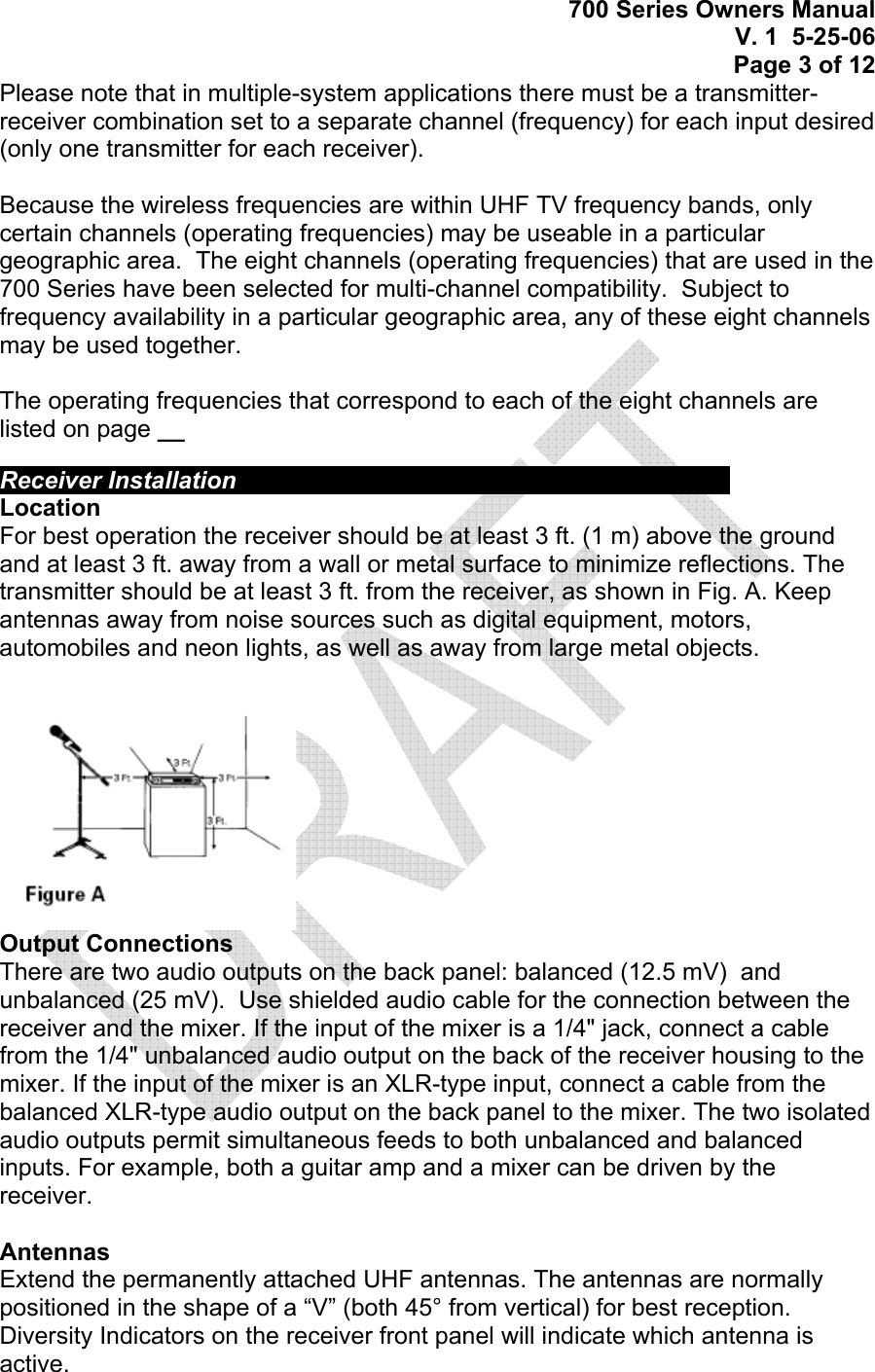  700 Series Owners Manual V. 1  5-25-06 Page 3 of 12 Please note that in multiple-system applications there must be a transmitter-receiver combination set to a separate channel (frequency) for each input desired (only one transmitter for each receiver).  Because the wireless frequencies are within UHF TV frequency bands, only certain channels (operating frequencies) may be useable in a particular geographic area.  The eight channels (operating frequencies) that are used in the 700 Series have been selected for multi-channel compatibility.  Subject to frequency availability in a particular geographic area, any of these eight channels may be used together.    The operating frequencies that correspond to each of the eight channels are listed on page __   Receiver Installation           Location For best operation the receiver should be at least 3 ft. (1 m) above the ground and at least 3 ft. away from a wall or metal surface to minimize reflections. The transmitter should be at least 3 ft. from the receiver, as shown in Fig. A. Keep antennas away from noise sources such as digital equipment, motors, automobiles and neon lights, as well as away from large metal objects.  Output Connections There are two audio outputs on the back panel: balanced (12.5 mV)  and unbalanced (25 mV).  Use shielded audio cable for the connection between the receiver and the mixer. If the input of the mixer is a 1/4&quot; jack, connect a cable from the 1/4&quot; unbalanced audio output on the back of the receiver housing to the mixer. If the input of the mixer is an XLR-type input, connect a cable from the balanced XLR-type audio output on the back panel to the mixer. The two isolated audio outputs permit simultaneous feeds to both unbalanced and balanced inputs. For example, both a guitar amp and a mixer can be driven by the receiver.  Antennas Extend the permanently attached UHF antennas. The antennas are normally positioned in the shape of a “V” (both 45° from vertical) for best reception.  Diversity Indicators on the receiver front panel will indicate which antenna is active. 