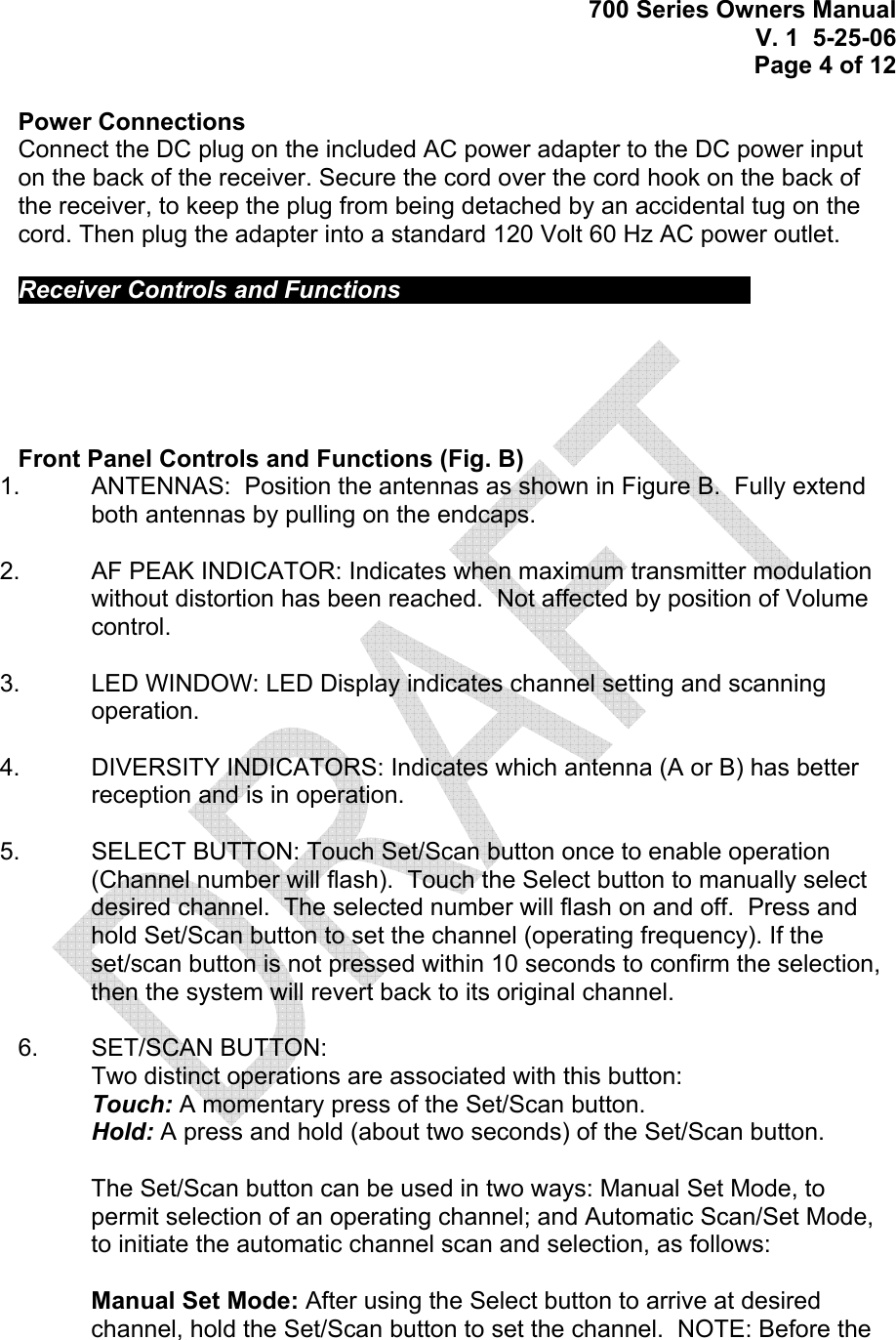 700 Series Owners Manual V. 1  5-25-06 Page 4 of 12  Power Connections Connect the DC plug on the included AC power adapter to the DC power input on the back of the receiver. Secure the cord over the cord hook on the back of the receiver, to keep the plug from being detached by an accidental tug on the cord. Then plug the adapter into a standard 120 Volt 60 Hz AC power outlet.   Receiver Controls and Functions             Front Panel Controls and Functions (Fig. B) 1.    ANTENNAS:  Position the antennas as shown in Figure B.  Fully extend both antennas by pulling on the endcaps.  2.    AF PEAK INDICATOR: Indicates when maximum transmitter modulation without distortion has been reached.  Not affected by position of Volume control.  3.   LED WINDOW: LED Display indicates channel setting and scanning operation.    4.    DIVERSITY INDICATORS: Indicates which antenna (A or B) has better reception and is in operation.  5.   SELECT BUTTON: Touch Set/Scan button once to enable operation (Channel number will flash).  Touch the Select button to manually select desired channel.  The selected number will flash on and off.  Press and hold Set/Scan button to set the channel (operating frequency). If the set/scan button is not pressed within 10 seconds to confirm the selection, then the system will revert back to its original channel.  6.   SET/SCAN BUTTON:  Two distinct operations are associated with this button: Touch: A momentary press of the Set/Scan button. Hold: A press and hold (about two seconds) of the Set/Scan button.  The Set/Scan button can be used in two ways: Manual Set Mode, to permit selection of an operating channel; and Automatic Scan/Set Mode, to initiate the automatic channel scan and selection, as follows:  Manual Set Mode: After using the Select button to arrive at desired channel, hold the Set/Scan button to set the channel.  NOTE: Before the 