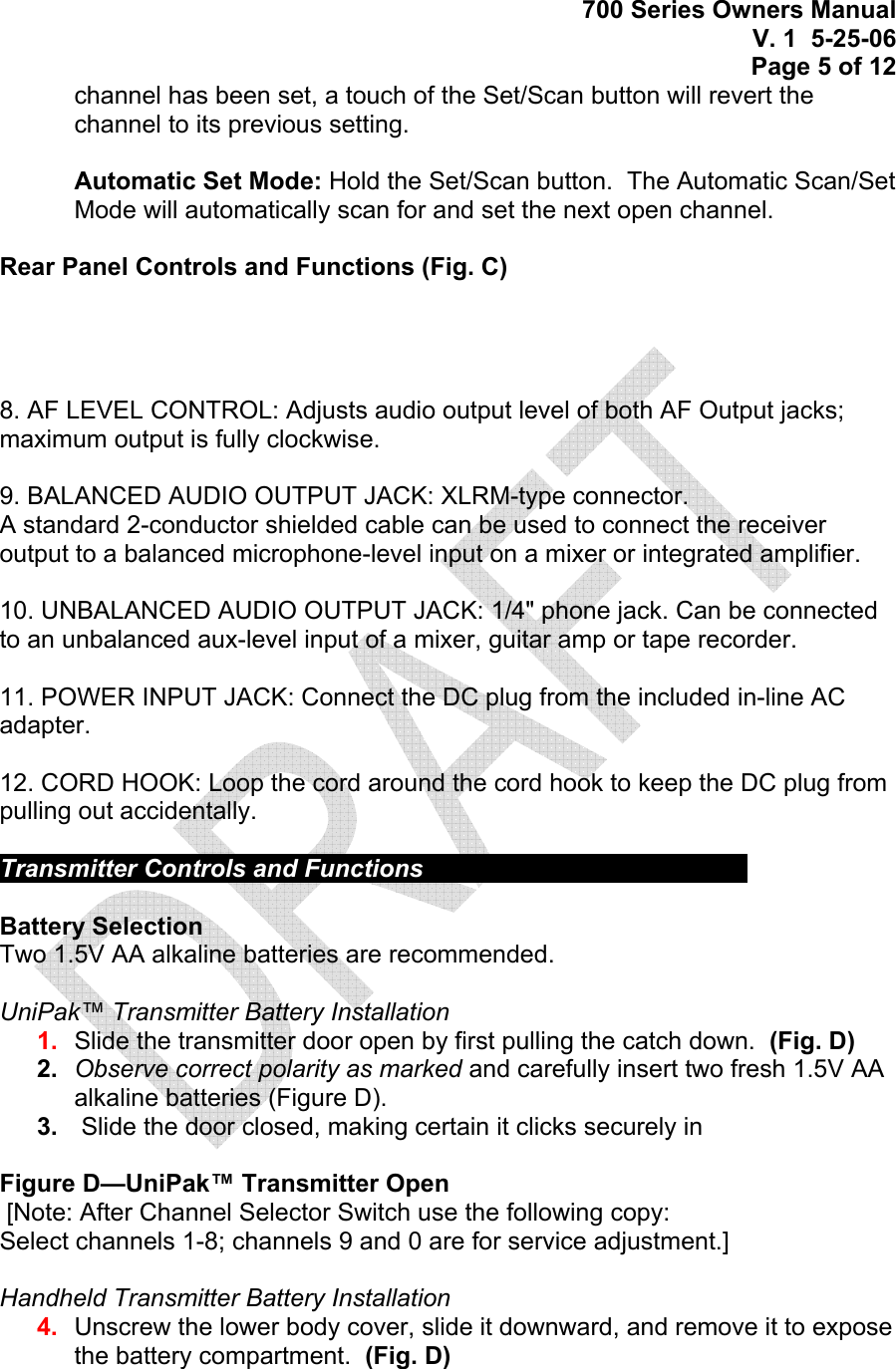 700 Series Owners Manual V. 1  5-25-06 Page 5 of 12 channel has been set, a touch of the Set/Scan button will revert the channel to its previous setting.   Automatic Set Mode: Hold the Set/Scan button.  The Automatic Scan/Set Mode will automatically scan for and set the next open channel.  Rear Panel Controls and Functions (Fig. C)       8. AF LEVEL CONTROL: Adjusts audio output level of both AF Output jacks; maximum output is fully clockwise.  9. BALANCED AUDIO OUTPUT JACK: XLRM-type connector. A standard 2-conductor shielded cable can be used to connect the receiver output to a balanced microphone-level input on a mixer or integrated amplifier.  10. UNBALANCED AUDIO OUTPUT JACK: 1/4&quot; phone jack. Can be connected to an unbalanced aux-level input of a mixer, guitar amp or tape recorder.  11. POWER INPUT JACK: Connect the DC plug from the included in-line AC adapter.  12. CORD HOOK: Loop the cord around the cord hook to keep the DC plug from pulling out accidentally.  Transmitter Controls and Functions          Battery Selection Two 1.5V AA alkaline batteries are recommended.  UniPak™ Transmitter Battery Installation  1.  Slide the transmitter door open by first pulling the catch down.  (Fig. D)  2.  Observe correct polarity as marked and carefully insert two fresh 1.5V AA alkaline batteries (Figure D). 3.   Slide the door closed, making certain it clicks securely in  Figure D—UniPak™ Transmitter Open  [Note: After Channel Selector Switch use the following copy:  Select channels 1-8; channels 9 and 0 are for service adjustment.]  Handheld Transmitter Battery Installation  4.  Unscrew the lower body cover, slide it downward, and remove it to expose the battery compartment.  (Fig. D)   