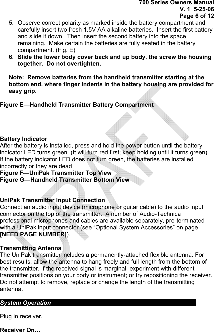 700 Series Owners Manual V. 1  5-25-06 Page 6 of 12 5.  Observe correct polarity as marked inside the battery compartment and carefully insert two fresh 1.5V AA alkaline batteries.  Insert the first battery and slide it down.  Then insert the second battery into the space remaining.  Make certain the batteries are fully seated in the battery compartment. (Fig. E) 6.  Slide the lower body cover back and up body, the screw the housing together.  Do not overtighten.  Note:  Remove batteries from the handheld transmitter starting at the bottom end, where finger indents in the battery housing are provided for easy grip.  Figure E—Handheld Transmitter Battery Compartment     Battery Indicator After the battery is installed, press and hold the power button until the battery indicator LED turns green. (It will turn red first; keep holding until it turns green).  If the battery indicator LED does not turn green, the batteries are installed incorrectly or they are dead Figure F—UniPak Transmitter Top View Figure G—Handheld Transmitter Bottom View   UniPak Transmitter Input Connection Connect an audio input device (microphone or guitar cable) to the audio input connector on the top of the transmitter.  A number of Audio-Technica professional microphones and cables are available separately, pre-terminated with a UniPak input connector (see “Optional System Accessories” on page [NEED PAGE NUMBER]).  Transmitting Antenna The UniPak transmitter includes a permanently-attached flexible antenna. For best results, allow the antenna to hang freely and full length from the bottom of the transmitter. If the received signal is marginal, experiment with different transmitter positions on your body or instrument; or try repositioning the receiver. Do not attempt to remove, replace or change the length of the transmitting antenna.  System Operation             Plug in receiver.  Receiver On… 