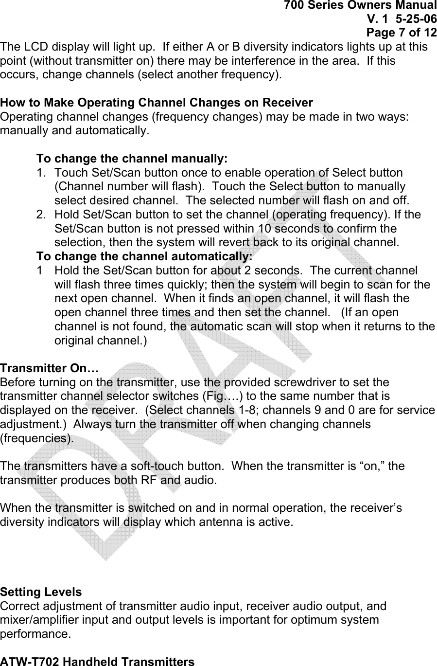 700 Series Owners Manual V. 1  5-25-06 Page 7 of 12 The LCD display will light up.  If either A or B diversity indicators lights up at this point (without transmitter on) there may be interference in the area.  If this occurs, change channels (select another frequency).  How to Make Operating Channel Changes on Receiver Operating channel changes (frequency changes) may be made in two ways: manually and automatically.  To change the channel manually:  1.  Touch Set/Scan button once to enable operation of Select button (Channel number will flash).  Touch the Select button to manually select desired channel.  The selected number will flash on and off. 2.  Hold Set/Scan button to set the channel (operating frequency). If the Set/Scan button is not pressed within 10 seconds to confirm the selection, then the system will revert back to its original channel. To change the channel automatically:  1  Hold the Set/Scan button for about 2 seconds.  The current channel will flash three times quickly; then the system will begin to scan for the next open channel.  When it finds an open channel, it will flash the open channel three times and then set the channel.   (If an open channel is not found, the automatic scan will stop when it returns to the original channel.)  Transmitter On… Before turning on the transmitter, use the provided screwdriver to set the transmitter channel selector switches (Fig….) to the same number that is displayed on the receiver.  (Select channels 1-8; channels 9 and 0 are for service adjustment.)  Always turn the transmitter off when changing channels (frequencies).  The transmitters have a soft-touch button.  When the transmitter is “on,” the transmitter produces both RF and audio.  When the transmitter is switched on and in normal operation, the receiver’s diversity indicators will display which antenna is active.      Setting Levels Correct adjustment of transmitter audio input, receiver audio output, and mixer/amplifier input and output levels is important for optimum system performance.  ATW-T702 Handheld Transmitters 