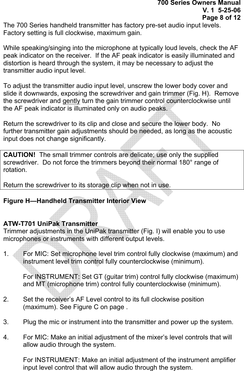 700 Series Owners Manual V. 1  5-25-06 Page 8 of 12 The 700 Series handheld transmitter has factory pre-set audio input levels.  Factory setting is full clockwise, maximum gain.    While speaking/singing into the microphone at typically loud levels, check the AF peak indicator on the receiver.  If the AF peak indicator is easily illuminated and distortion is heard through the system, it may be necessary to adjust the transmitter audio input level.    To adjust the transmitter audio input level, unscrew the lower body cover and slide it downwards, exposing the screwdriver and gain trimmer (Fig. H).  Remove the screwdriver and gently turn the gain trimmer control counterclockwise until the AF peak indicator is illuminated only on audio peaks.  Return the screwdriver to its clip and close and secure the lower body.  No further transmitter gain adjustments should be needed, as long as the acoustic input does not change significantly.  CAUTION!  The small trimmer controls are delicate; use only the supplied screwdriver.  Do not force the trimmers beyond their normal 180° range of rotation.  Return the screwdriver to its storage clip when not in use.  Figure H—Handheld Transmitter Interior View   ATW-T701 UniPak Transmitter Trimmer adjustments in the UniPak transmitter (Fig. I) will enable you to use microphones or instruments with different output levels.  1.   For MIC: Set microphone level trim control fully clockwise (maximum) and instrument level trim control fully counterclockwise (minimum).  For INSTRUMENT: Set GT (guitar trim) control fully clockwise (maximum) and MT (microphone trim) control fully counterclockwise (minimum).  2.    Set the receiver’s AF Level control to its full clockwise position (maximum). See Figure C on page .  3.   Plug the mic or instrument into the transmitter and power up the system.  4.   For MIC: Make an initial adjustment of the mixer’s level controls that will allow audio through the system.  For INSTRUMENT: Make an initial adjustment of the instrument amplifier input level control that will allow audio through the system.  