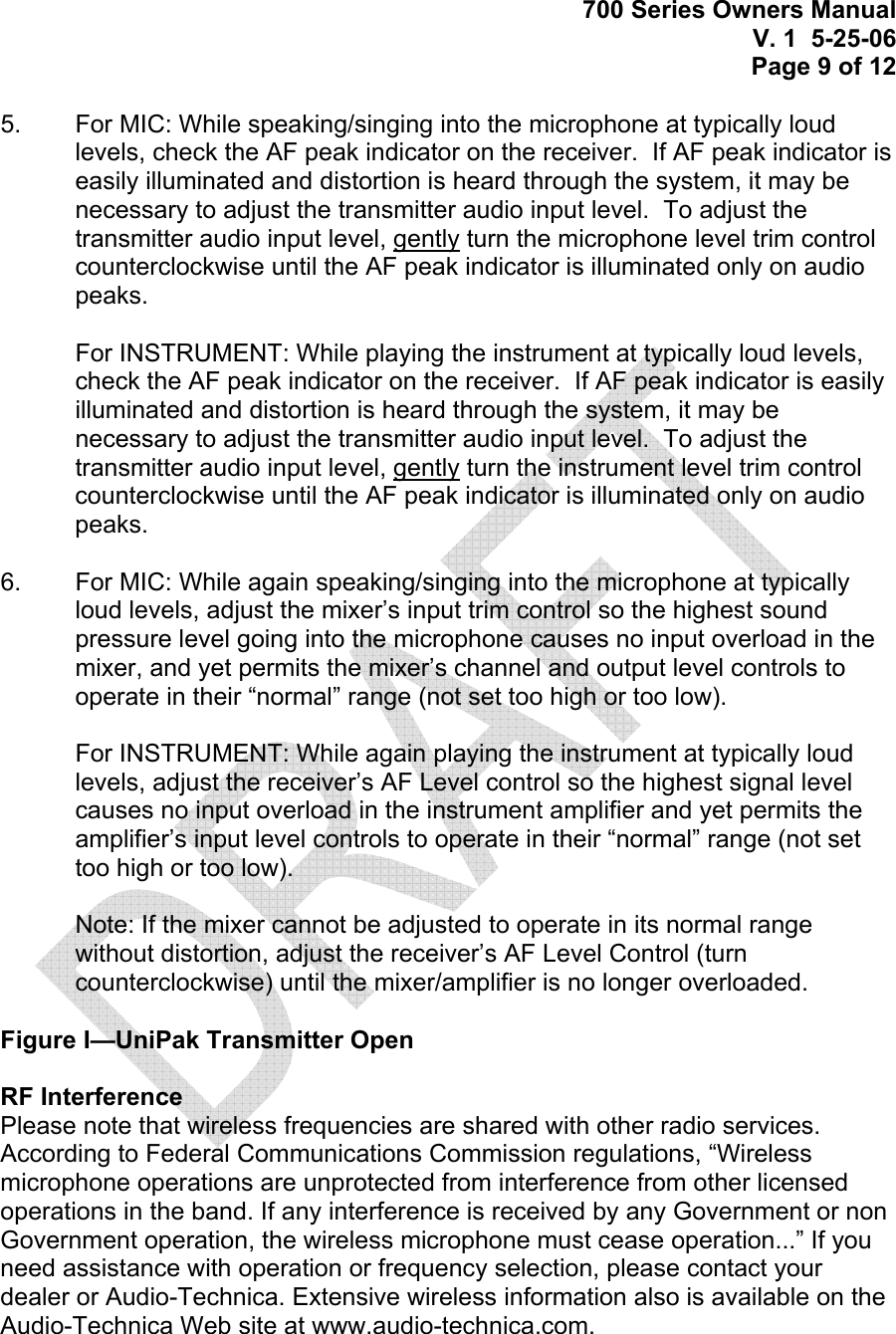 700 Series Owners Manual V. 1  5-25-06 Page 9 of 12  5.   For MIC: While speaking/singing into the microphone at typically loud levels, check the AF peak indicator on the receiver.  If AF peak indicator is easily illuminated and distortion is heard through the system, it may be necessary to adjust the transmitter audio input level.  To adjust the transmitter audio input level, gently turn the microphone level trim control counterclockwise until the AF peak indicator is illuminated only on audio peaks.   For INSTRUMENT: While playing the instrument at typically loud levels, check the AF peak indicator on the receiver.  If AF peak indicator is easily illuminated and distortion is heard through the system, it may be necessary to adjust the transmitter audio input level.  To adjust the transmitter audio input level, gently turn the instrument level trim control counterclockwise until the AF peak indicator is illuminated only on audio peaks.   6.   For MIC: While again speaking/singing into the microphone at typically loud levels, adjust the mixer’s input trim control so the highest sound pressure level going into the microphone causes no input overload in the mixer, and yet permits the mixer’s channel and output level controls to operate in their “normal” range (not set too high or too low).   For INSTRUMENT: While again playing the instrument at typically loud levels, adjust the receiver’s AF Level control so the highest signal level causes no input overload in the instrument amplifier and yet permits the amplifier’s input level controls to operate in their “normal” range (not set too high or too low).  Note: If the mixer cannot be adjusted to operate in its normal range without distortion, adjust the receiver’s AF Level Control (turn counterclockwise) until the mixer/amplifier is no longer overloaded.     Figure I—UniPak Transmitter Open  RF Interference Please note that wireless frequencies are shared with other radio services. According to Federal Communications Commission regulations, “Wireless microphone operations are unprotected from interference from other licensed operations in the band. If any interference is received by any Government or non Government operation, the wireless microphone must cease operation...” If you need assistance with operation or frequency selection, please contact your dealer or Audio-Technica. Extensive wireless information also is available on the Audio-Technica Web site at www.audio-technica.com.   