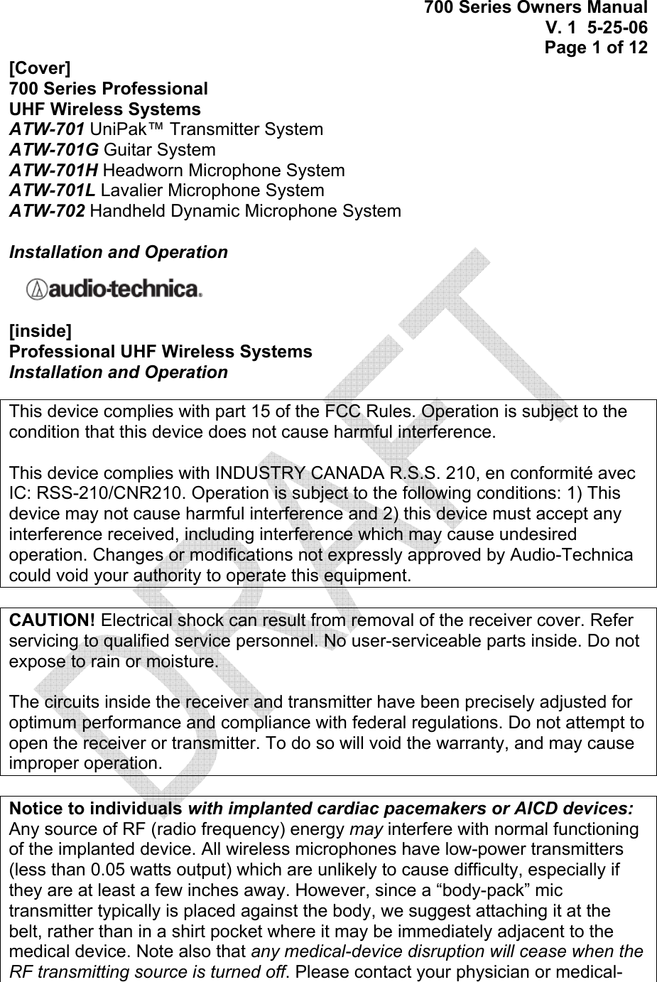 700 Series Owners Manual V. 1  5-25-06 Page 1 of 12  [Cover] 700 Series Professional  UHF Wireless Systems ATW-701 UniPak™ Transmitter System ATW-701G Guitar System ATW-701H Headworn Microphone System ATW-701L Lavalier Microphone System ATW-702 Handheld Dynamic Microphone System  Installation and Operation  [inside] Professional UHF Wireless Systems Installation and Operation  This device complies with part 15 of the FCC Rules. Operation is subject to the condition that this device does not cause harmful interference.  This device complies with INDUSTRY CANADA R.S.S. 210, en conformité avec IC: RSS-210/CNR210. Operation is subject to the following conditions: 1) This device may not cause harmful interference and 2) this device must accept any interference received, including interference which may cause undesired operation. Changes or modifications not expressly approved by Audio-Technica could void your authority to operate this equipment.  CAUTION! Electrical shock can result from removal of the receiver cover. Refer servicing to qualified service personnel. No user-serviceable parts inside. Do not expose to rain or moisture.  The circuits inside the receiver and transmitter have been precisely adjusted for optimum performance and compliance with federal regulations. Do not attempt to open the receiver or transmitter. To do so will void the warranty, and may cause improper operation.  Notice to individuals with implanted cardiac pacemakers or AICD devices: Any source of RF (radio frequency) energy may interfere with normal functioning of the implanted device. All wireless microphones have low-power transmitters (less than 0.05 watts output) which are unlikely to cause difficulty, especially if they are at least a few inches away. However, since a “body-pack” mic transmitter typically is placed against the body, we suggest attaching it at the belt, rather than in a shirt pocket where it may be immediately adjacent to the medical device. Note also that any medical-device disruption will cease when the RF transmitting source is turned off. Please contact your physician or medical-