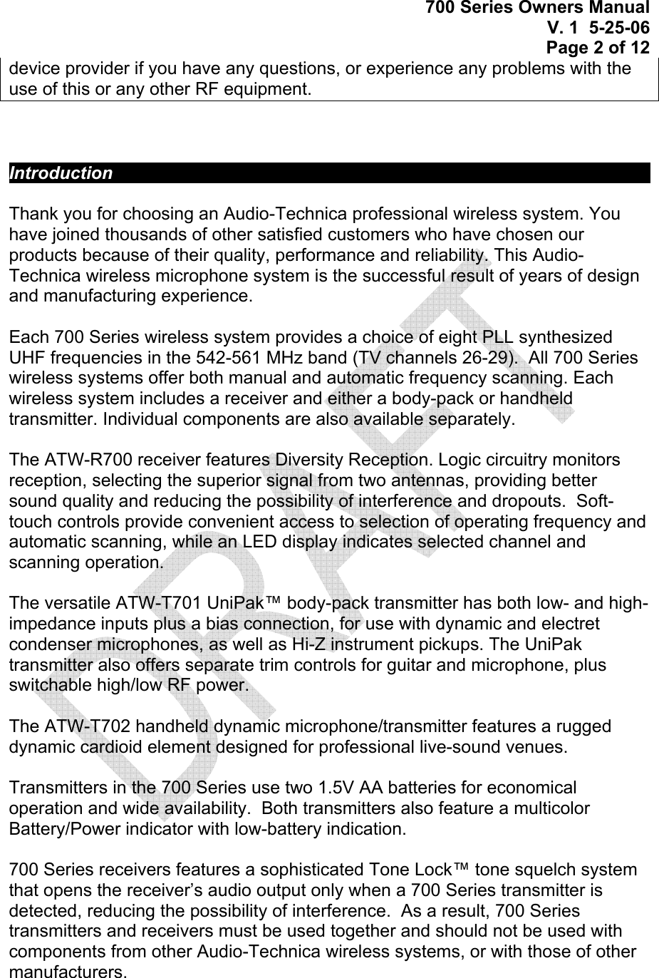 700 Series Owners Manual V. 1  5-25-06 Page 2 of 12  device provider if you have any questions, or experience any problems with the use of this or any other RF equipment.     Introduction             Thank you for choosing an Audio-Technica professional wireless system. You have joined thousands of other satisfied customers who have chosen our products because of their quality, performance and reliability. This Audio-Technica wireless microphone system is the successful result of years of design and manufacturing experience.  Each 700 Series wireless system provides a choice of eight PLL synthesized UHF frequencies in the 542-561 MHz band (TV channels 26-29).  All 700 Series wireless systems offer both manual and automatic frequency scanning. Each wireless system includes a receiver and either a body-pack or handheld transmitter. Individual components are also available separately.  The ATW-R700 receiver features Diversity Reception. Logic circuitry monitors reception, selecting the superior signal from two antennas, providing better sound quality and reducing the possibility of interference and dropouts.  Soft-touch controls provide convenient access to selection of operating frequency and automatic scanning, while an LED display indicates selected channel and scanning operation.   The versatile ATW-T701 UniPak™ body-pack transmitter has both low- and high-impedance inputs plus a bias connection, for use with dynamic and electret condenser microphones, as well as Hi-Z instrument pickups. The UniPak transmitter also offers separate trim controls for guitar and microphone, plus switchable high/low RF power.  The ATW-T702 handheld dynamic microphone/transmitter features a rugged dynamic cardioid element designed for professional live-sound venues.  Transmitters in the 700 Series use two 1.5V AA batteries for economical operation and wide availability.  Both transmitters also feature a multicolor Battery/Power indicator with low-battery indication.     700 Series receivers features a sophisticated Tone Lock™ tone squelch system that opens the receiver’s audio output only when a 700 Series transmitter is detected, reducing the possibility of interference.  As a result, 700 Series transmitters and receivers must be used together and should not be used with components from other Audio-Technica wireless systems, or with those of other manufacturers.     