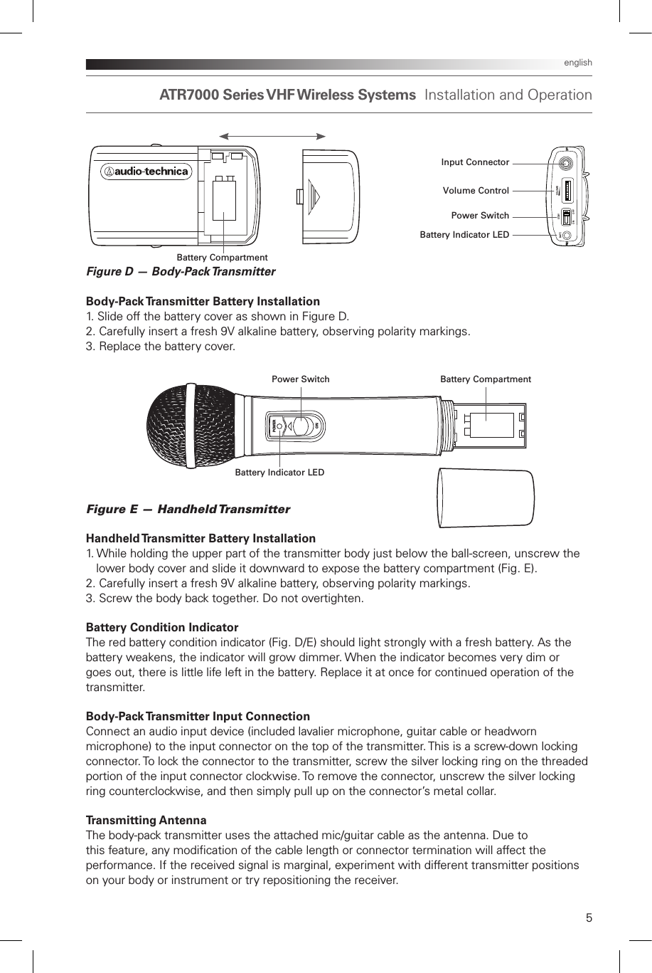 ATR7000  Series VHF Wireless  Systems  Installation and Operation 5englishFigure D — Body-Pack TransmitterBody-Pack Transmitter Battery Installation1. Slide off the battery cover as shown in Figure D.2. Carefully insert a fresh 9V alkaline battery, observing polarity markings.3. Replace the battery cover.Figure E — Handheld TransmitterHandheld Transmitter Battery Installation1. While holding the upper part of the transmitter body just below the ball-screen, unscrew the    lower body cover and slide it downward to expose the battery compartment (Fig. E).2. Carefully insert a fresh 9V alkaline battery, observing polarity markings.3. Screw the body back together. Do not overtighten.Battery Condition IndicatorThe red battery condition indicator (Fig. D/E) should light strongly with a fresh battery. As the battery weakens, the indicator will grow dimmer. When the indicator becomes very dim or goes out, there is little life left in the battery. Replace it at once for continued operation of the transmitter.Body-Pack Transmitter Input ConnectionConnect an audio input device (included lavalier microphone, guitar cable or headworn microphone) to the input connector on the top of the transmitter. This is a screw-down locking connector. To lock the connector to the transmitter, screw the silver locking ring on the threaded portion of the input connector clockwise. To remove the connector, unscrew the silver locking ring counterclockwise, and then simply pull up on the connector’s metal collar.Transmitting Antenna The body-pack transmitter uses the attached mic/guitar cable as the antenna. Due to this feature, any modication of the cable length or connector termination will affect the performance. If the received signal is marginal, experiment with different transmitter positions on your body or instrument or try repositioning the receiver. POWERONBattery CompartmentInput ConnectorVolume ControlPower SwitchBattery Indicator LEDBattery Indicator LEDBattery CompartmentPower SwitchVOLUMEON OFFST. B YBA T T.