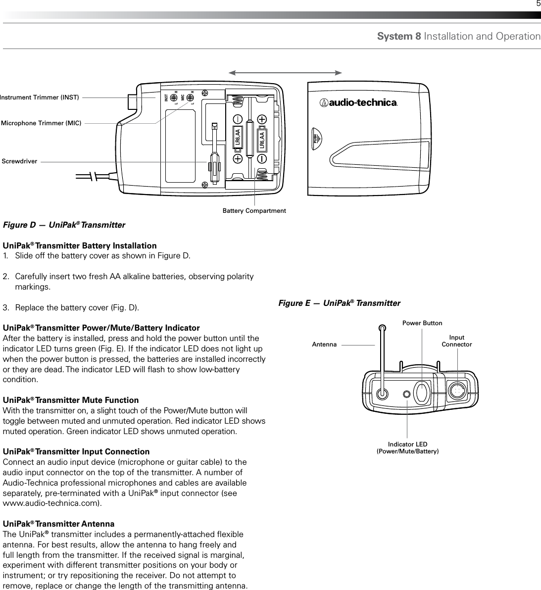 System 8 Installation and Operation 5Figure D — UniPak® Transmitter UniPak® Transmitter Battery Installation1.  Slide off the battery cover as shown in Figure D.2.  Carefully insert two fresh AA alkaline batteries, observing polarity   markings.3.  Replace the battery cover (Fig. D).UniPak® Transmitter Power/Mute/Battery IndicatorAfter the battery is installed, press and hold the power button until the indicator LED turns green (Fig. E). If the indicator LED does not light up when the power button is pressed, the batteries are installed incorrectly or they are dead. The indicator LED will ash to show low-battery condition. UniPak® Transmitter Mute FunctionWith the transmitter on, a slight touch of the Power/Mute button will toggle between muted and unmuted operation. Red indicator LED shows muted operation. Green indicator LED shows unmuted operation.UniPak® Transmitter Input ConnectionConnect an audio input device (microphone or guitar cable) to the audio input connector on the top of the transmitter. A number of Audio-Technica professional microphones and cables are available separately, pre-terminated with a UniPak® input connector (see www.audio-technica.com). UniPak® Transmitter AntennaThe UniPak® transmitter includes a permanently-attached exible antenna. For best results, allow the antenna to hang freely and full length from the transmitter. If the received signal is marginal, experiment with different transmitter positions on your body or instrument; or try repositioning the receiver. Do not attempt to remove, replace or change the length of the transmitting antenna.PUSHLINSTMICHL HLR6,AALR6,AAFigure E — UniPak® TransmitterAntennaInput ConnectorPower ButtonScrewdriverInstrument Trimmer (INST)Microphone Trimmer (MIC)Indicator LED(Power/Mute/Battery)Battery Compartment