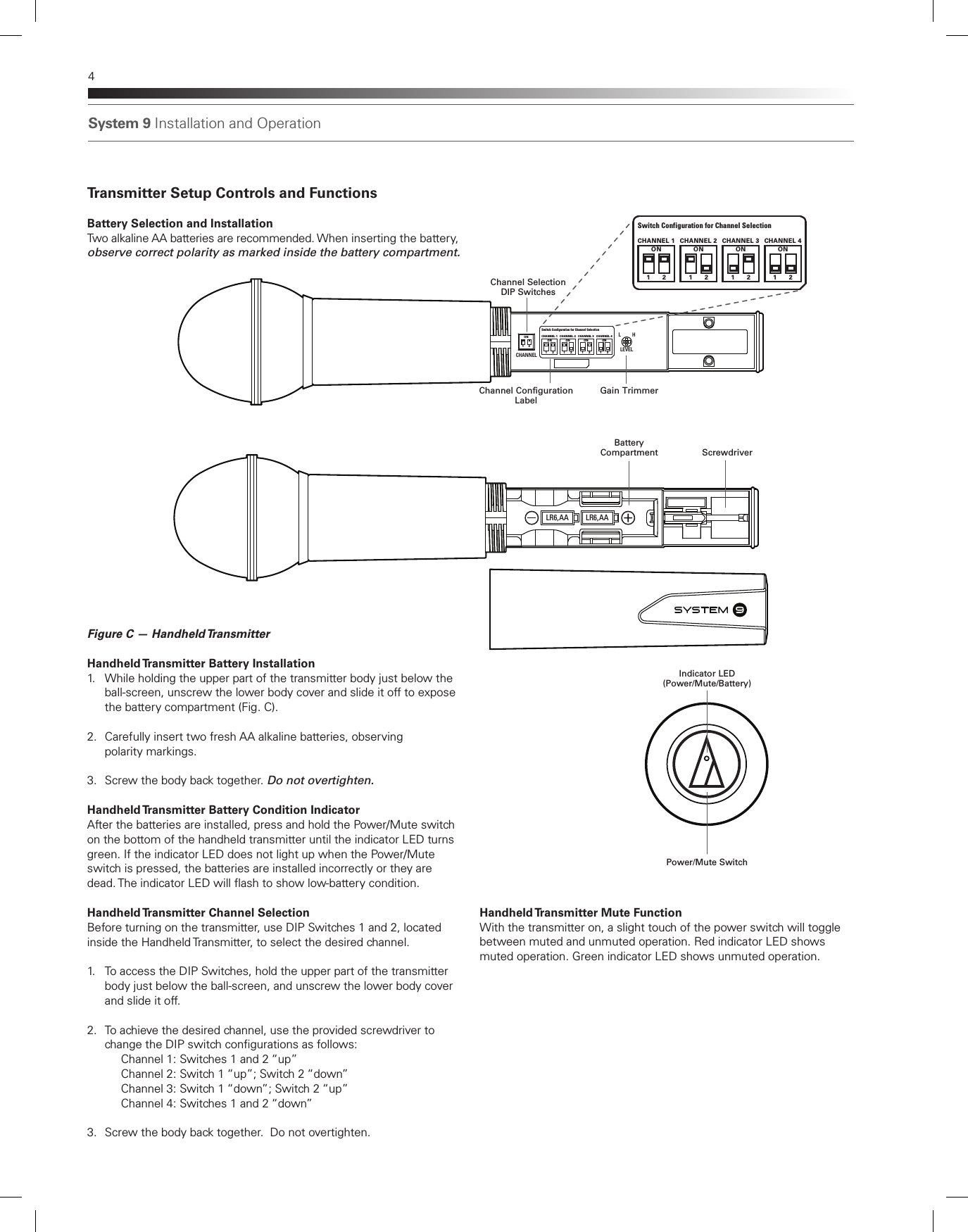 System 9 Installation and Operation4Transmitter Setup Controls and FunctionsBattery Selection and InstallationTwo alkaline AA batteries are recommended. When inserting the battery, observe correct polarity as marked inside the battery compartment. Figure C — Handheld Transmitter Handheld Transmitter Battery Installation1.  While holding the upper part of the transmitter body just below the    ball-screen, unscrew the lower body cover and slide it off to expose    the battery compartment (Fig. C).2.  Carefully insert two fresh AA alkaline batteries, observing    polarity markings.3.  Screw the body back together. Do not overtighten.  Handheld Transmitter Battery Condition IndicatorAfter the batteries are installed, press and hold the Power/Mute switch on the bottom of the handheld transmitter until the indicator LED turns green. If the indicator LED does not light up when the Power/Mute switch is pressed, the batteries are installed incorrectly or they are dead. The indicator LED will ash to show low-battery condition. Handheld Transmitter Channel SelectionBefore turning on the transmitter, use DIP Switches 1 and 2, located inside the Handheld Transmitter, to select the desired channel. 1.  To access the DIP Switches, hold the upper part of the transmitter    body just below the ball-screen, and unscrew the lower body cover    and slide it off.2.  To achieve the desired channel, use the provided screwdriver to    change the DIP switch congurations as follows:    Channel 1: Switches 1 and 2 “up”      Channel 2: Switch 1 “up”; Switch 2 “down”      Channel 3: Switch 1 “down”; Switch 2 “up”       Channel 4: Switches 1 and 2 “down” 3.  Screw the body back together.  Do not overtighten.LR6,AA LR6,AASYSTEM  9LEVELCHANNELL H1ON21ON2CHANNEL 1 CHANNEL 2 CHANNEL 3 CHANNEL 41ON2 1ON2 1ON2Switch Conf iguration for Channel Selection     Gain TrimmerChannel SelectionDIP SwitchesChannel ConfigurationLabelScrewdriverIndicator LED(Power/Mute/Battery)Power/Mute SwitchBattery CompartmentHandheld Transmitter Mute FunctionWith the transmitter on, a slight touch of the power switch will toggle between muted and unmuted operation. Red indicator LED shows muted operation. Green indicator LED shows unmuted operation.1ON2CHANNEL 1 CHANNEL 2 CHANNEL 3 CHANNEL 41ON2 1ON2 1ON2Switch Conf iguration for Channel Selection     