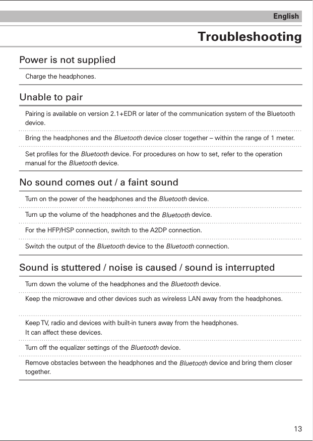 TroubleshootingEnglishCharge the headphones.Power is not suppliedUnable to pairBring the headphones and the Bluetooth device closer together – within the range of 1 meter.Set proles for the Bluetooth device. For procedures on how to set, refer to the operation manual for the Bluetooth device.Turn on the power of the headphones and the Bluetooth device.No sound comes out / a faint soundTurn up the volume of the headphones and the Bluetooth device.For the HFP/HSP connection, switch to the A2DP connection. Switch the output of the Bluetooth device to the Bluetooth connection.Pairing is available on version 2.1+EDR or later of the communication system of the Bluetooth device.13Turn down the volume of the headphones and the Bluetooth device.Sound is stuttered / noise is caused / sound is interruptedKeep the microwave and other devices such as wireless LAN away from the headphones.Keep TV, radio and devices with built-in tuners away from the headphones. It can affect these devices. Turn off the equalizer settings of the Bluetooth device.Remove obstacles between the headphones and the Bluetooth device and bring them closer together.