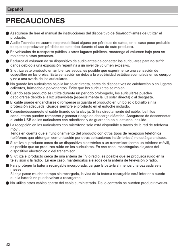 PRECAUCIONESEspañol● Asegúrese de leer el manual de instrucciones del dispositivo de Bluetooth antes de utilizar el producto.● Audio-Technica no asume responsabilidad alguna por pérdidas de datos, en el caso poco probable de que se produzcan pérdidas de este tipo durante el uso de este producto.● En vehículos de transporte público u otros lugares públicos, mantenga el volumen bajo para no molestar a otras personas. ● Reduzca el volumen de su dispositivo de audio antes de conectar los auriculares para no sufrir daños debido a una exposición repentina a un nivel de volumen excesivo.● Si utiliza este producto en ambientes secos, es posible que experimente una sensación de cosquilleo en las orejas. Esta sensación se debe a la electricidad estática acumulada en su cuerpo y no a una avería de los auriculares.● No guarde los auriculares bajo la luz solar directa, cerca de dispositivos de calefacción o en lugares calientes, húmedos o polvorientos. Evite que los auriculares se mojen.● Cuando este producto se utiliza durante un periodo prolongado, los auriculares pueden decolorarse debido a la luz ultravioleta (especialmente la luz solar directa) o al desgaste.● El cable puede engancharse o romperse si guarda el producto en un bolso o bolsillo sin la protección adecuada. Guarde siempre el producto en el estuche incluido. ● Conecte/desconecte el cable tirando de la clavija. Si tira directamente del cable, los hilos conductores pueden romperse y generar riesgo de descarga eléctrica. Asegúrese de desconectar el cable USB de los auriculares con micrófono y de guardarlo en el estuche incluido.● La recepción en los auriculares con micrófono solo está disponible a través de la red de telefonía móvil.Tenga en cuenta que el funcionamiento del producto con otros tipos de recepción telefónica (teléfonos que obtengan comunicación por otras aplicaciones inalámbricas) no está garantizado.● Si utiliza el producto cerca de un dispositivo electrónico o un transmisor (como un teléfono móvil), es posible que se produzca ruido en los auriculares. En ese caso, manténgalos alejados del dispositivo electrónico o del transmisor.● Si utiliza el producto cerca de una antena de TV o radio, es posible que se produzca ruido en la televisión o la radio.  En ese caso, manténgalos alejados de la antena de televisión o radio.● Para proteger la batería recargable incorporada, cargue la batería al menos una vez cada seis meses.Si deja pasar mucho tiempo sin recargarla, la vida de la batería recargable será inferior o puede que la batería no pueda volver a recargarse.● No utilice otros cables aparte del cable suministrado. De lo contrario se pueden producir averías.32