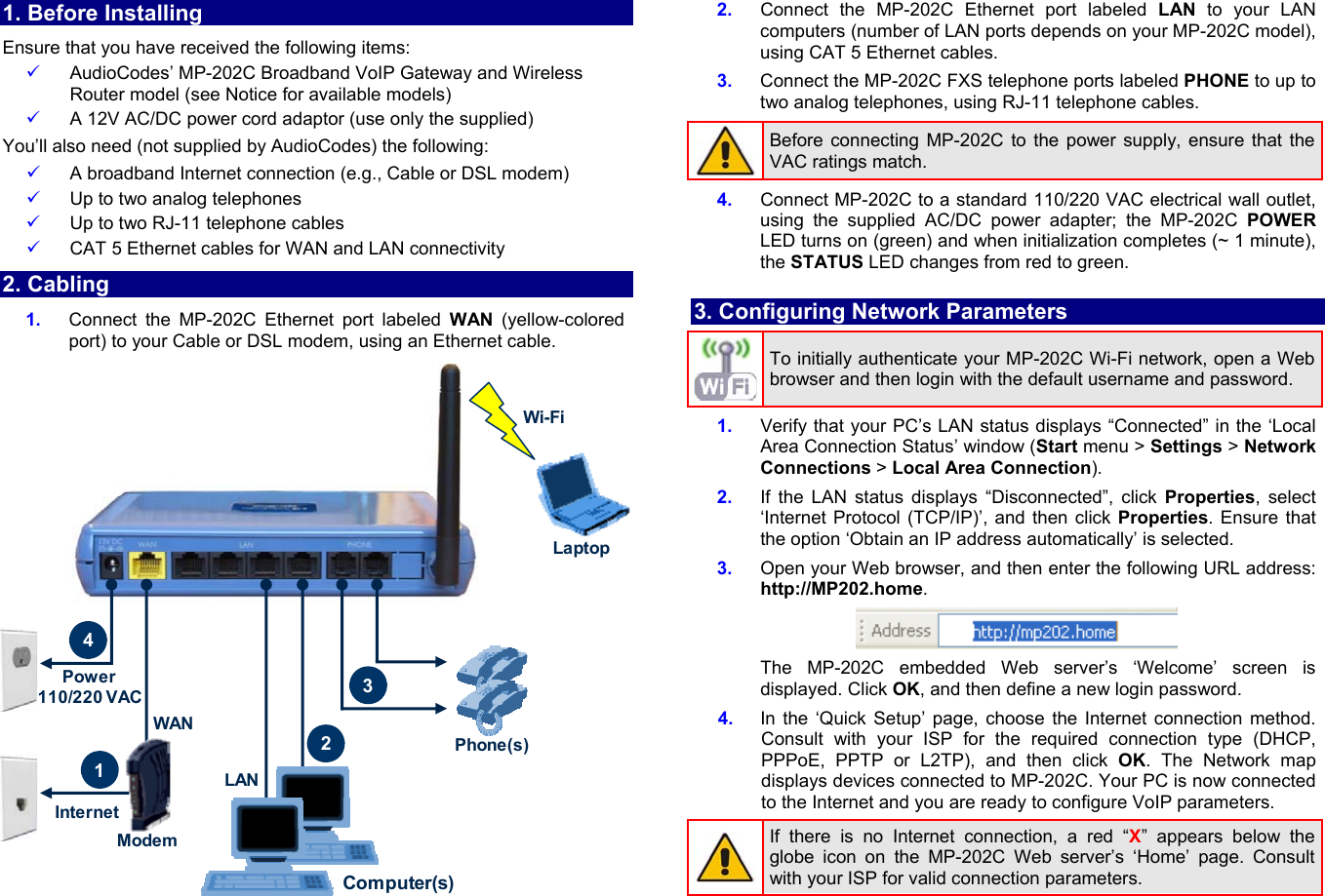 1. Before Installing Ensure that you have received the following items: 9 AudioCodes’ MP-202C Broadband VoIP Gateway and Wireless Router model (see Notice for available models) 9 A 12V AC/DC power cord adaptor (use only the supplied) You’ll also need (not supplied by AudioCodes) the following: 9 A broadband Internet connection (e.g., Cable or DSL modem) 9 Up to two analog telephones 9 Up to two RJ-11 telephone cables 9 CAT 5 Ethernet cables for WAN and LAN connectivity 2. Cabling 1.  Connect the MP-202C Ethernet port labeled WAN (yellow-colored port) to your Cable or DSL modem, using an Ethernet cable. ModemPower 110/220 VAC41WANInternetComputer(s)Phone(s)32LaptopWi-FiLAN 2.  Connect the MP-202C Ethernet port labeled LAN to your LAN computers (number of LAN ports depends on your MP-202C model), using CAT 5 Ethernet cables. 3.  Connect the MP-202C FXS telephone ports labeled PHONE to up to two analog telephones, using RJ-11 telephone cables. Before connecting MP-202C to the power supply, ensure that the VAC ratings match.  4.  Connect MP-202C to a standard 110/220 VAC electrical wall outlet, using the supplied AC/DC power adapter; the MP-202C POWER LED turns on (green) and when initialization completes (~ 1 minute), the STATUS LED changes from red to green.  3. Configuring Network Parameters To initially authenticate your MP-202C Wi-Fi network, open a Web browser and then login with the default username and password.  1.  Verify that your PC’s LAN status displays “Connected” in the ‘Local Area Connection Status’ window (Start menu &gt; Settings &gt; Network  Connections &gt; Local Area Connection). 2.  If the LAN status displays “Disconnected”, click Properties, select  ‘Internet Protocol (TCP/IP)’, and then click Properties. Ensure that the option ‘Obtain an IP address automatically’ is selected.  3.  Open your Web browser, and then enter the following URL address: http://MP202.home.  The MP-202C embedded Web server’s ‘Welcome’ screen is displayed. Click OK, and then define a new login password. 4.  In the ‘Quick Setup’ page, choose the Internet connection method. Consult with your ISP for the required connection type (DHCP, PPPoE, PPTP or L2TP), and then click OK. The Network map displays devices connected to MP-202C. Your PC is now connected to the Internet and you are ready to configure VoIP parameters. If there is no Internet connection, a red “X” appears below the globe icon on the MP-202C Web server’s ‘Home’ page. Consult with your ISP for valid connection parameters.  