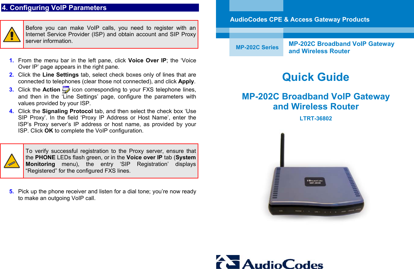 4. Configuring VoIP Parameters   Before you can make VoIP calls, you need to register with an Internet Service Provider (ISP) and obtain account and SIP Proxy server information.  1.  From the menu bar in the left pane, click Voice Over IP; the ‘Voice Over IP’ page appears in the right pane. 2.  Click the Line Settings tab, select check boxes only of lines that are connected to telephones (clear those not connected), and click Apply.  3.  Click the Action  icon corresponding to your FXS telephone lines, and then in the ‘Line Settings’ page, configure the parameters with values provided by your ISP.  4.  Click the Signaling Protocol tab, and then select the check box ‘Use SIP Proxy’. In the field ‘Proxy IP Address or Host Name’, enter the ISP’s Proxy server’s IP address or host name, as provided by your ISP. Click OK to complete the VoIP configuration.    To verify successful registration to the Proxy server, ensure that the PHONE LEDs flash green, or in the Voice over IP tab (System Monitoring menu), the entry ‘SIP Registration’ displays “Registered” for the configured FXS lines.   5.  Pick up the phone receiver and listen for a dial tone; you’re now ready to make an outgoing VoIP call.                  AudioCodes CPE &amp; Access Gateway Products   MP-202C Series  MP-202C Broadband VoIP Gateway  and Wireless Router  Quick Guide MP-202C Broadband VoIP Gateway  and Wireless Router LTRT-36802   