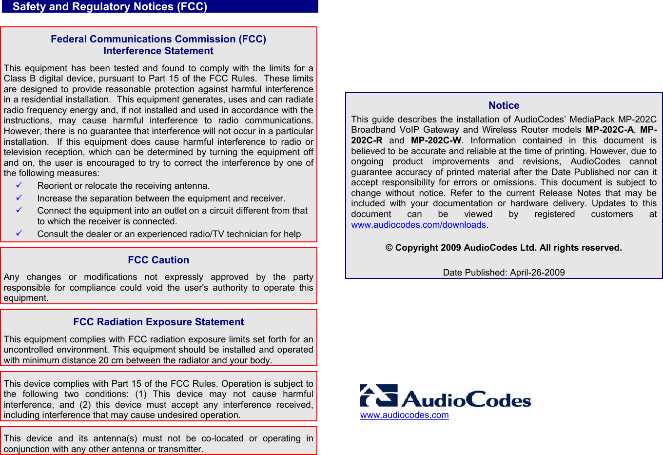    Safety and Regulatory Notices (FCC)  Federal Communications Commission (FCC)  Interference Statement This equipment has been tested and found to comply with the limits for a Class B digital device, pursuant to Part 15 of the FCC Rules.  These limits are designed to provide reasonable protection against harmful interference in a residential installation.  This equipment generates, uses and can radiate radio frequency energy and, if not installed and used in accordance with the instructions, may cause harmful interference to radio communications.  However, there is no guarantee that interference will not occur in a particular installation.  If this equipment does cause harmful interference to radio or television reception, which can be determined by turning the equipment off and on, the user is encouraged to try to correct the interference by one of the following measures: 9 Reorient or relocate the receiving antenna. 9 Increase the separation between the equipment and receiver. 9 Connect the equipment into an outlet on a circuit different from that to which the receiver is connected. 9 Consult the dealer or an experienced radio/TV technician for help  FCC Caution Any changes or modifications not expressly approved by the party responsible for compliance could void the user&apos;s authority to operate this equipment.  FCC Radiation Exposure Statement This equipment complies with FCC radiation exposure limits set forth for an uncontrolled environment. This equipment should be installed and operated with minimum distance 20 cm between the radiator and your body. This device complies with Part 15 of the FCC Rules. Operation is subject to the following two conditions: (1) This device may not cause harmful interference, and (2) this device must accept any interference received, including interference that may cause undesired operation. This device and its antenna(s) must not be co-located or operating in conjunction with any other antenna or transmitter.    Notice This guide describes the installation of AudioCodes’ MediaPack MP-202C Broadband VoIP Gateway and Wireless Router models MP-202C-A, MP-202C-R and MP-202C-W. Information contained in this document is believed to be accurate and reliable at the time of printing. However, due to ongoing product improvements and revisions, AudioCodes cannot guarantee accuracy of printed material after the Date Published nor can it accept responsibility for errors or omissions. This document is subject to change without notice. Refer to the current Release Notes that may be included with your documentation or hardware delivery. Updates to this document can be viewed by registered customers at www.audiocodes.com/downloads.  © Copyright 2009 AudioCodes Ltd. All rights reserved.  Date Published: April-26-2009        www.audiocodes.com 