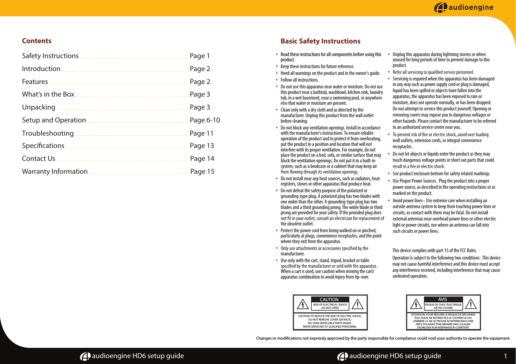ContentsSafety Instructions      Page 1Introduction       Page 2Features        Page 2  What&rsquo;s in the Box       Page 3Unpacking       Page 3Setup and Operation      Page 6-10Troubleshooting  Page 11Specications  Page 13  Contact Us        Page 14Warranty Information                    Page 15      audioengine HD6 setup guide audioengine HD6 setup guideBasic Safety Instructions&bull; Read these instructions for all components before using this product.&bull; Keep these instructions for future reference.&bull; Heed all warnings on the product and in the owner's guide.&bull;  Follow all instructions.&bull;  Do not use this apparatus near water or moisture. Do not use this product near a bathtub, washbowl, kitchen sink, laundry tub, in a wet basement, near a swimming pool, or anywhere else that water or moisture are present.&bull;  Clean only with a dry cloth and as directed by the manufacturer. Unplug this product from the wall outlet before cleaning.&bull;  Do not block any ventilation openings. Install in accordance with the manufacturer's instructions. To ensure reliable operation of the product and to protect it from overheating, put the product in a position and location that will not interfere with its proper ventilation. For example, do not place the product on a bed, sofa, or similar surface that may block the ventilation openings. Do not put it in a built-in system, such as a bookcase or a cabinet that may keep air  &bull;  Do not install near any heat sources, such as radiators, heat registers, stoves or other apparatus that produce heat.&bull;  Do not defeat the safety purpose of the polarized or grounding-type plug. A polarized plug has two blades with one wider than the other. A grounding-type plug has two blades and a third grounding prong. The wider blade or third prong are provided for your safety. If the provided plug does the obsolete outlet.&bull;  Protect the power cord from being walked on or pinched, particularly at plugs, convenience receptacles, and the point where they exit from the apparatus.&bull;manufacturer.&bull;  Use only with the cart, stand, tripod, bracket or table When a cart is used, use caution when moving the cart/ apparatus combination to avoid injury from tip-over.&bull;  Unplug this apparatus during lightning storms or when unused for long periods of time to prevent damage to this product.&bull;&bull;  Servicing is required when the apparatus has been damaged in any way such as power supply cord or plug is damaged, liquid has been spilled or objects have fallen into the apparatus, the apparatus has been exposed to rain or moisture, does not operate normally, or has been dropped.  Do not attempt to service this product yourself. Opening or removing covers may expose you to dangerous voltages or other hazards. Please contact the manufacturer to be referred to an authorized service center near you.&bull;wall outlets, extension cords, or integral convenience receptacles .&bull;  Do not let objects or liquids enter the product as they may touch dangerous voltage points or short out parts that could &bull;  See product enclosure bottom for safety related markings.&bull;  Use Proper Power Sources.  Plug the product into a proper power source, as described in the operating instructions or as marked on the product.&bull;  Avoid power lines&ndash; Use extreme care when installing an outside antenna system to keep from touching power lines or circuits, as contact with them may be fatal. Do not install external antennas near overhead power lines or other electric light or power circuits, nor where an antenna can fall into such circuits or power lines.This device complies with part 15 of the FCC Rules. Operation is subject to the following two conditions:  This device may not cause harmful interference and this device must accept any interference received, including interference that may cause undesired operation.CAUTION: TO REDUCE THE RISK OF ELECTRIC SHOCK,DO NOT REMOVE COVER (OR BACK.)NO USER-SERVICABLE PARTS INSIDE.REFER SERVICING TO QUALIFIED PERSONNELRISK OF ELECTRICAL SHOCKDO NOT OPENCAUTIONATTENTION: POUR R&Eacute;DUIRE LE RISQUE DE D&Eacute;CHARGE&Eacute;LECTIQUE, NE RETIREZ PAS LE COUVERCLE (OUL&rsquo;ARRI&Egrave;RE.) IL NE SE TROUVE &Agrave;L&rsquo;INT&Eacute;RIEURAUCUNEPI&Eacute;CE POUVANT &Ecirc;TRE R&Eacute;PAR&Eacute;E PAR L&rsquo;USAGER.S&rsquo;ADRESSER &Agrave;UN RE&Eacute;PARATEUR COM&Eacute;TENT.RISQUE DE CHOC &Eacute;LECTRIQUENE PAS OUVRIRAVIS1Changes or modifications not expressly approved by the party responsible for compliance could void your authority to operate the equipment.