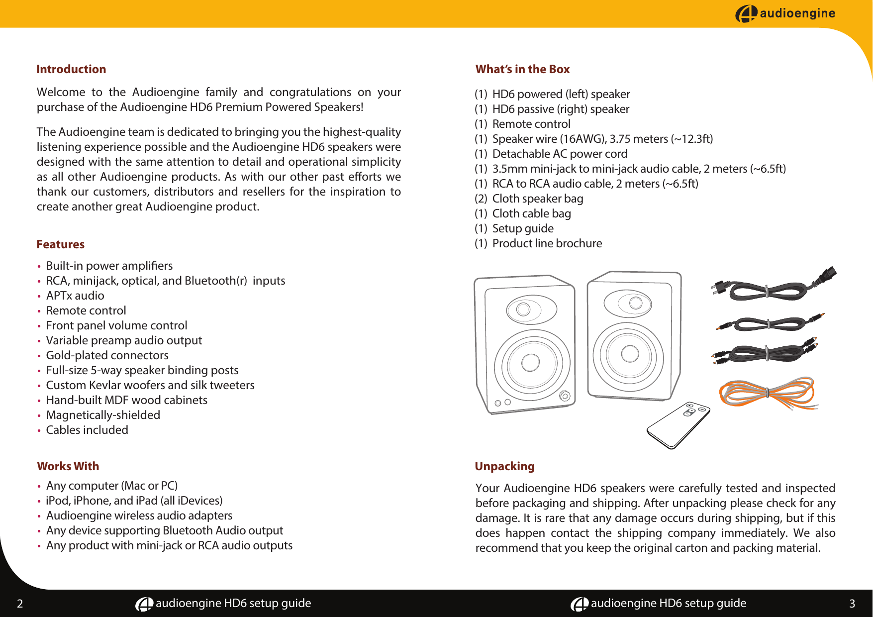 audioengine HD6 setup guide audioengine HD6 setup guideIntroductionFeatures&bull;  Built-in power ampliers&bull;  RCA, minijack, optical, and Bluetooth(r)  inputs&bull;  APTx audio&bull;  Remote control&bull;  Front panel volume control&bull;  Variable preamp audio output&bull;  Gold-plated connectors&bull;  Full-size 5-way speaker binding posts&bull;  Custom Kevlar woofers and silk tweeters&bull;  Hand-built MDF wood cabinets&bull;  Magnetically-shielded&bull;  Cables includedWorks With&bull;  Any computer (Mac or PC)&bull;  iPod, iPhone, and iPad (all iDevices)&bull;  Audioengine wireless audio adapters&bull;  Any device supporting Bluetooth Audio output&bull;  Any product with mini-jack or RCA audio outputsWelcome to the Audioengine family and congratulations on your purchase of the Audioengine HD6 Premium Powered Speakers!  The Audioengine team is dedicated to bringing you the highest-quality listening experience possible and the Audioengine HD6 speakers were designed with the same attention to detail and operational simplicity as all other Audioengine products. As with our other past eorts we thank our customers, distributors and resellers for the inspiration to create another great Audioengine product.Your Audioengine HD6 speakers were carefully tested and inspected before packaging and shipping. After unpacking please check for any damage. It is rare that any damage occurs during shipping, but if this does happen contact the shipping company immediately. We also  recommend that you keep the original carton and packing material.2 3What&rsquo;s in the Box(1)  HD6 powered (left) speaker(1)  HD6 passive (right) speaker(1)  Remote control(1)  Speaker wire (16AWG), 3.75 meters (~12.3ft)(1)  Detachable AC power cord(1)  3.5mm mini-jack to mini-jack audio cable, 2 meters (~6.5ft)(1)  RCA to RCA audio cable, 2 meters (~6.5ft)(2)  Cloth speaker bag(1)  Cloth cable bag(1)  Setup guide(1)  Product line brochureUnpacking 
