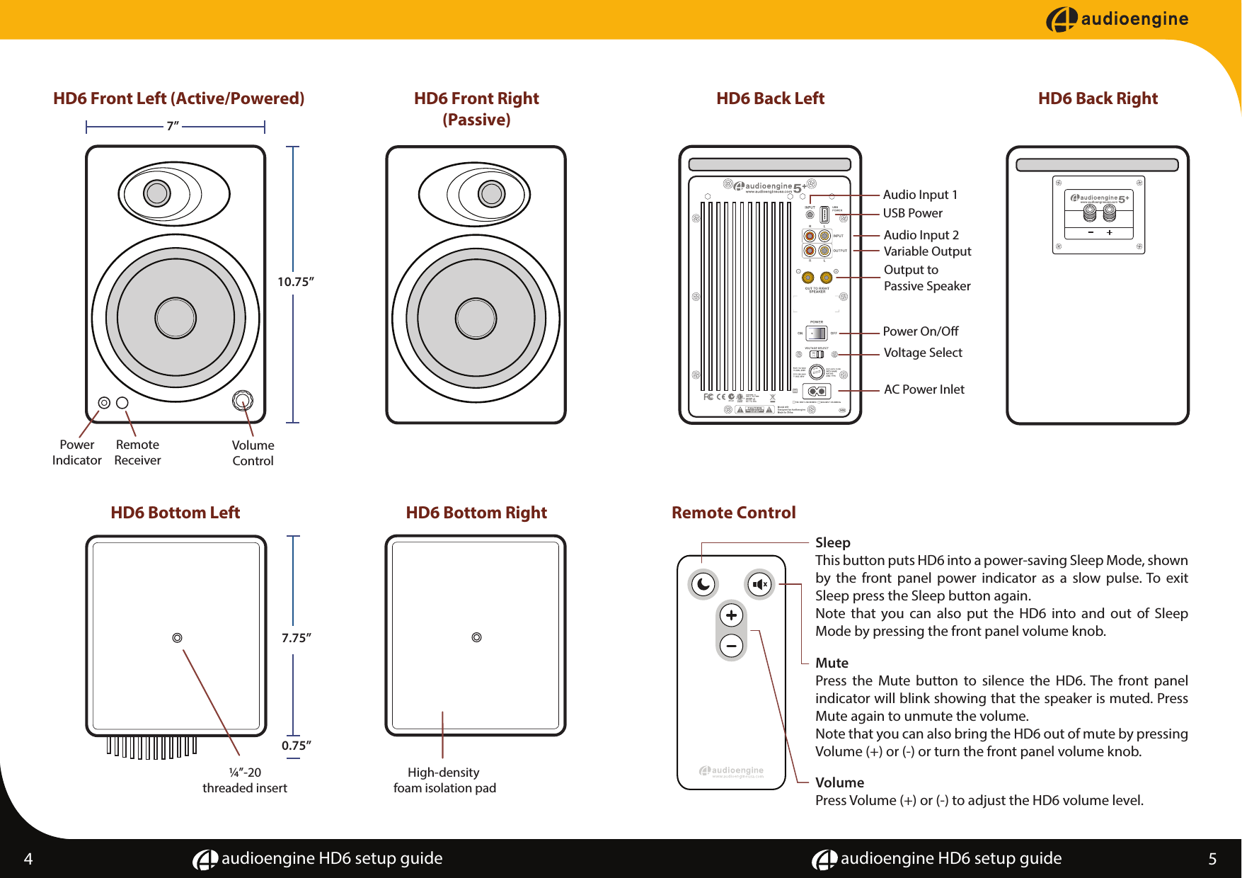 audioengine HD6 setup guide audioengine HD6 setup guide4 5HD6 Front Left (Active/Powered) HD6 Front Right(Passive)HD6 Back Left HD6 Back RightHD6 Bottom Left HD6 Bottom RightVolumeControlPowerIndicator7&rdquo;10.75&rdquo;RemoteReceiver7.75&rdquo;0.75&rdquo;&frac14;&rdquo;-20threaded insertHigh-density foam isolation pad115Output toPassive SpeakerVariable OutputAudio Input 2Power On/OVoltage SelectAC Power InletAudio Input 1USB PowerRemote ControlMutePress the Mute button to silence the HD6. The front panel indicator will blink showing that the speaker is muted. Press Mute again to unmute the volume.  Note that you can also bring the HD6 out of mute by pressing Volume (+) or (-) or turn the front panel volume knob.  VolumePress Volume (+) or (-) to adjust the HD6 volume level. SleepThis button puts HD6 into a power-saving Sleep Mode, shown by the front panel power indicator as a slow pulse. To exit Sleep press the Sleep button again.Note that you can also put the HD6 into and out of Sleep Mode by pressing the front panel volume knob. 