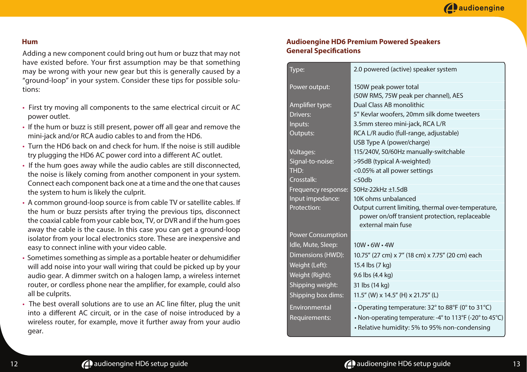 audioengine HD6 setup guide audioengine HD6 setup guideHum12 13   Adding a new component could bring out hum or buzz that may not have existed before. Your rst assumption may be that something may be wrong with your new gear but this is generally caused by a &ldquo;ground-loop&rdquo; in your system. Consider these tips for possible solu-tions:&bull;  First try moving all components to the same electrical circuit or AC power outlet.&bull;  If the hum or buzz is still present, power o all gear and remove the mini-jack and/or RCA audio cables to and from the HD6. &bull;  Turn the HD6 back on and check for hum. If the noise is still audible try plugging the HD6 AC power cord into a dierent AC outlet.&bull;  If the hum goes away while the audio cables are still disconnected, the noise is likely coming from another component in your system. Connect each component back one at a time and the one that causes the system to hum is likely the culprit.&bull;  A common ground-loop source is from cable TV or satellite cables. If the hum or buzz persists after trying the previous tips, disconnect the coaxial cable from your cable box, TV, or DVR and if the hum goes away the cable is the cause. In this case you can get a ground-loop isolator from your local electronics store. These are inexpensive and easy to connect inline with your video cable.&bull;  Sometimes something as simple as a portable heater or dehumidier will add noise into your wall wiring that could be picked up by your audio gear. A dimmer switch on a halogen lamp, a wireless internet router, or cordless phone near the amplier, for example, could also all be culprits.&bull;  The best overall solutions are to use an AC line lter, plug the unit into a dierent AC circuit, or in the case of noise introduced by a wireless router, for example, move it further away from your audio gear.Audioengine HD6 Premium Powered SpeakersGeneral SpecicationsPower ConsumptionIdle, Mute, Sleep:  10W &bull; 6W &bull; 4W 10.75&rdquo; (27 cm) x 7&rdquo; (18 cm) x 7.75&rdquo; (20 cm) each 15.4 lbs (7 kg)9.6 lbs (4.4 kg)31 lbs (14 kg)11.5&rdquo; (W) x 14.5&rdquo; (H) x 21.75&rdquo; (L)Dimensions (HWD):   Weight (Left):    Weight (Right):    Shipping weight: Shipping box dims:   EnvironmentalRequirements:&bull; Operating temperature: 32&deg; to 88&deg;F (0&deg; to 31&deg;C)&bull; Non-operating temperature: -4&deg; to 113&deg;F (-20&deg; to 45&deg;C)&bull; Relative humidity: 5% to 95% non-condensing2.0 powered (active) speaker system150W peak power total (50W RMS, 75W peak per channel), AESDual Class AB monolithic 5" Kevlar woofers, 20mm silk dome tweeters3.5mm stereo mini-jack, RCA L/RRCA L/R audio (full-range, adjustable)USB Type A (power/charge)115/240V, 50/60Hz manually-switchable>95dB (typical A-weighted)<0.05% at all power settings <50db50Hz-22kHz &plusmn;1.5dB10K ohms unbalanced Output current limiting, thermal over-temperature, power on/o transient protection, replaceable external main fusePower output:   Amplier type:   Drivers:  Type:   Inputs:   Outputs:   Voltages:   Signal-to-noise:   THD:   Crosstalk:   Frequency response:  Input impedance:   Protection:   