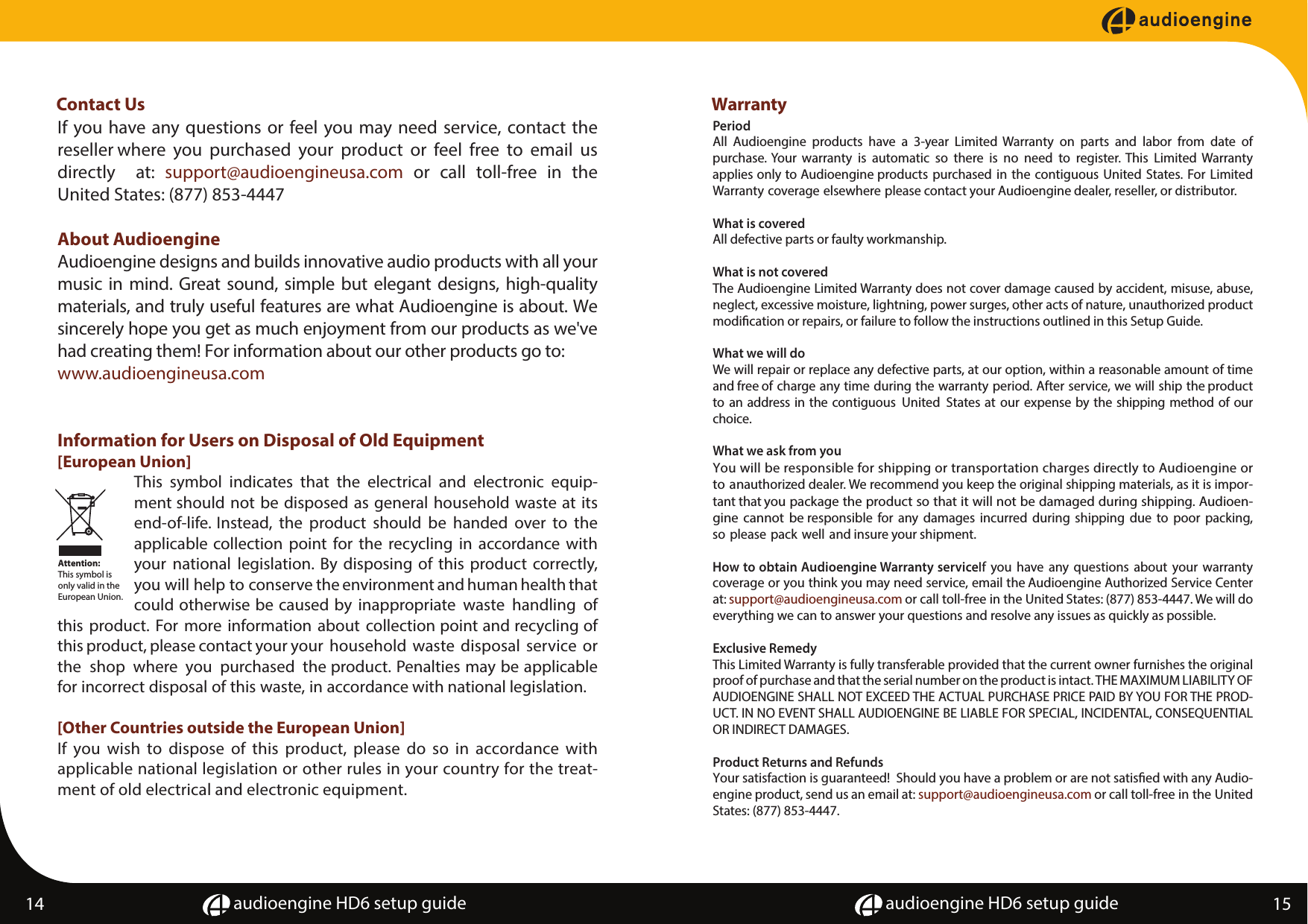 audioengine HD6 setup guide audioengine HD6 setup guide14 15 Contact Us  If you have any questions or feel you may need service, contact the reseller where  you  purchased  your  product  or  feel  free  to  email  us directly  at:  support@audioengineusa.com or call toll-free in the United States: (877) 853-4447About AudioengineAudioengine designs and builds innovative audio products with all your music in mind. Great sound, simple but elegant designs, high-quality materials, and truly useful features are what Audioengine is about. We sincerely hope you get as much enjoyment from our products as we've had creating them! For information about our other products go to: www.audioengineusa.comInformation for Users on Disposal of Old Equipment [European Union]This  symbol  indicates  that  the  electrical  and  electronic  equip-ment should not be disposed as general household waste at its end-of-life. Instead,  the  product  should  be  handed  over  to  the applicable collection  point  for the  recycling  in  accordance with your  national  legislation. By disposing  of this product  correctly, you will help to conserve the environment and human health that could otherwise be caused by inappropriate  waste  handling  of this product.  For more  information about  collection point and recycling of this product, please contact your your  household  waste  disposal  service  or the  shop  where  you  purchased  the product. Penalties may be applicable for incorrect disposal of this waste, in accordance with national legislation.[Other Countries outside the European Union]If you wish to dispose of this product, please do so in accordance with applicable national legislation or other rules in your country for the treat-ment of old electrical and electronic equipment.WarrantyPeriodAll  Audioengine  products  have  a  3-year  Limited  Warranty  on  parts  and  labor  from  date  of purchase. Your  warranty  is  automatic  so  there  is  no  need  to  register.  This  Limited  Warranty applies only to Audioengine products purchased in  the  contiguous United States. For Limited Warranty coverage elsewhere please contact your Audioengine dealer, reseller, or distributor.What is coveredAll defective parts or faulty workmanship.What is not coveredThe Audioengine Limited Warranty does not cover damage caused by accident, misuse, abuse, neglect, excessive moisture, lightning, power surges, other acts of nature, unauthorized product modication or repairs, or failure to follow the instructions outlined in this Setup Guide.What we will doWe will repair or replace any defective parts, at our option, within a reasonable amount of time and free of charge any time during the warranty period. After service, we will ship the product to an address in the contiguous  United  States at our expense by the shipping method of our choice.What we ask from youYou will be responsible for shipping or transportation charges directly to Audioengine or to anauthorized dealer. We recommend you keep the original shipping materials, as it is impor-tant that you package the product so that it will not be damaged during shipping. Audioen-gine  cannot  be responsible  for  any  damages  incurred  during  shipping  due  to  poor  packing, so please pack well and insure your shipment.How to obtain Audioengine Warranty serviceIf  you  have any  questions  about  your  warranty coverage or you think you may need service, email the Audioengine Authorized Service Center at: support@audioengineusa.com or call toll-free in the United States: (877) 853-4447. We will do everything we can to answer your questions and resolve any issues as quickly as possible.Exclusive RemedyThis Limited Warranty is fully transferable provided that the current owner furnishes the original proof of purchase and that the serial number on the product is intact. THE MAXIMUM LIABILITY OF AUDIOENGINE SHALL NOT EXCEED THE ACTUAL PURCHASE PRICE PAID BY YOU FOR THE PROD-UCT. IN NO EVENT SHALL AUDIOENGINE BE LIABLE FOR SPECIAL, INCIDENTAL, CONSEQUENTIAL OR INDIRECT DAMAGES.Product Returns and Refunds Your satisfaction is guaranteed!  Should you have a problem or are not satised with any Audio-engine product, send us an email at: support@audioengineusa.com or call toll-free in the United States: (877) 853-4447.Attention:This symbol is only valid in the European Union.