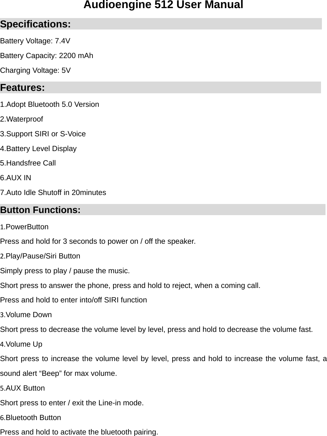 Audioengine 512 User Manual Specifications:                                                   Battery Voltage: 7.4V Battery Capacity: 2200 mAh Charging Voltage: 5V Features:                                                        1.Adopt Bluetooth 5.0 Version 2.Waterproof 3.Support SIRI or S-Voice 4.Battery Level Display 5.Handsfree Call 6.AUX IN 7.Auto Idle Shutoff in 20minutes Button Functions:                                                     1.PowerButton Press and hold for 3 seconds to power on / off the speaker. 2.Play/Pause/Siri Button Simply press to play / pause the music. Short press to answer the phone, press and hold to reject, when a coming call. Press and hold to enter into/off SIRI function 3.Volume Down Short press to decrease the volume level by level, press and hold to decrease the volume fast. 4.Volume Up Short press to increase the volume level by level, press and hold to increase the volume fast, a sound alert &ldquo;Beep&rdquo; for max volume. 5.AUX Button Short press to enter / exit the Line-in mode. 6.Bluetooth Button Press and hold to activate the bluetooth pairing.  