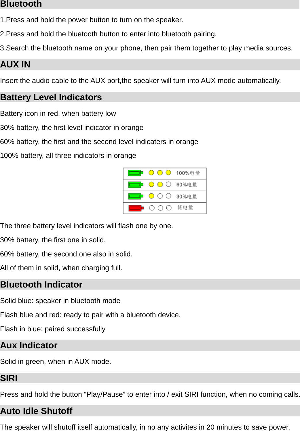 Bluetooth                                                          1.Press and hold the power button to turn on the speaker. 2.Press and hold the bluetooth button to enter into bluetooth pairing. 3.Search the bluetooth name on your phone, then pair them together to play media sources. AUX IN                                                             Insert the audio cable to the AUX port,the speaker will turn into AUX mode automatically. Battery Level Indicators                                                         Battery icon in red, when battery low 30% battery, the first level indicator in orange 60% battery, the first and the second level indicaters in orange 100% battery, all three indicators in orange  The three battery level indicators will flash one by one. 30% battery, the first one in solid. 60% battery, the second one also in solid. All of them in solid, when charging full. Bluetooth Indicator                                                    Solid blue: speaker in bluetooth mode Flash blue and red: ready to pair with a bluetooth device. Flash in blue: paired successfully Aux Indicator                                                         Solid in green, when in AUX mode. SIRI                                                                                  Press and hold the button &ldquo;Play/Pause&rdquo; to enter into / exit SIRI function, when no coming calls. Auto Idle Shutoff                                                         The speaker will shutoff itself automatically, in no any activites in 20 minutes to save power. 