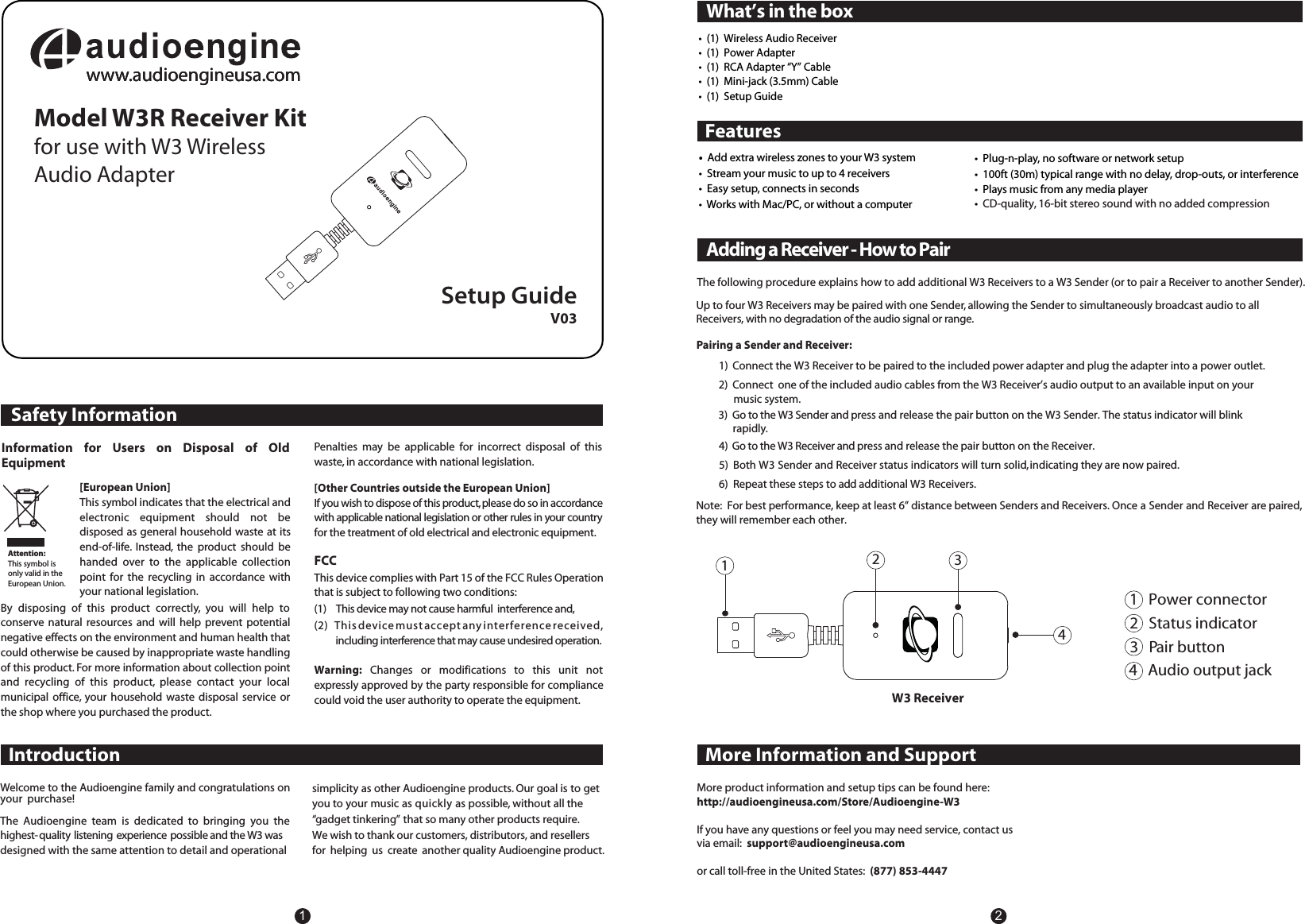 Safety InformationFCCThis device complies with Part 15 of the FCC Rules Operation that is subject to following two conditions:(1)    This device may not cause harmful  interference and,(2)   This device must accept any interference received,  including interference that may cause undesired operation.Warning: Changes  or  modifications  to  this  unit  not expressly approved by the party responsible for compliance could void the user authority to operate the equipment.Setup GuideIntroductionWhat&rsquo;s in the boxInformation  for  Users  on  Disposal  of  Old Equipment[European Union]This symbol indicates that the electrical and electronic  equipment  should  not  be disposed as general household waste at its end-of-life.  Instead,  the  product  should  be handed  over  to  the  applicable  collection point  for  the  recycling  in  accordance  with your national legislation.By  disposing  of  this  product  correctly,  you  will  help  to conserve  natural  resources and  will  help prevent potential negative effects on the environment and human health that could otherwise be caused by inappropriate waste handling of this product. For more information about collection point and  recycling  of  this  product,  please  contact  your  local municipal  office, your  household  waste  disposal  service  or the shop where you purchased the product.Attention:This symbol is only valid in the European Union.FeaturesPenalties  may  be  applicable  for  incorrect  disposal  of  this waste, in accordance with national legislation.[Other Countries outside the European Union]If you wish to dispose of this product, please do so in accordance with applicable national legislation or other rules in your country for the treatment of old electrical and electronic equipment.Welcome to the Audioengine family and congratulations on your  purchase!The  Audioengine  team  is  dedicated  to  bringing  you  the highest-quality listening experience possible and the W3 was  designed with the same attention to detail and operationalsimplicity as other Audioengine products. Our goal is to getyou to your music as quickly as possible, without all the &ldquo;gadget tinkering&rdquo;  that so many other products require. We wish to thank our customers, distributors, and resellersfor  helping  us  create  another quality Audioengine product.12V03Adding a Receiver - How to PairMore Information and SupportMore product information and setup tips can be found here:   http://audioengineusa.com/Store/Audioengine-W3If you have any questions or feel you may need service, contact usvia email:   support@audioengineusa.comor call toll-free in the United States:  (877) 853-4447  Pairing a Sender and Receiver:4)  Go to the W3 Receiver and press and release the pair button on the Receiver. 5)  Both W3 Sender and Receiver status indicators will turn solid, indicating they are now paired. 6)  Repeat these steps to add additional W3 Receivers.Up to four W3 Receivers may be paired with one Sender, allowing the Sender to simultaneously broadcast audio to allReceivers, with no degradation of the audio signal or range.The following procedure explains how to add additional W3 Receivers to a W3 Sender (or to pair a Receiver to another Sender). 1   Power connector2   Status indicator3   Pair button 4   Audio output jack1234W3 Receiver1)  Connect the W3 Receiver to be paired to the included power adapter and plug the adapter into a power outlet.2)  Connect  one of the included audio cables from the W3 Receiver&rsquo;s audio output to an available input on your      music system.Note:  For best performance, keep at least 6&rdquo; distance between Senders and Receivers. Once a Sender and Receiver are paired,they will remember each other.    www.audioengineusa.comwww.audioengineusa.comwww.audioengineusa.comwww.audioengineusa.comModel W3R Receiver Kitfor use with W3 WirelessAudio Adapter&bull;  Add extra wireless zones to your W3 system&bull;  Stream your music to up to 4 receivers&bull;  Easy setup, connects in seconds&bull;  Works with Mac/PC, or without a computer&bull;  (1)  Wireless Audio Receiver&bull;  (1)  Power Adapter&bull;  (1)  RCA Adapter &ldquo;Y&rdquo; Cable&bull;  (1)  Mini-jack (3.5mm) Cable&bull;  (1)  Setup Guide&bull;  Plug-n-play, no software or network setup&bull;  100ft (30m) typical range with no delay, drop-outs, or interference&bull;  Plays music from any media player&bull;  CD-quality, 16-bit stereo sound with no added compression3)  Go to the W3 Sender and press and release the pair button on the W3 Sender. The status indicator will blink       rapidly.