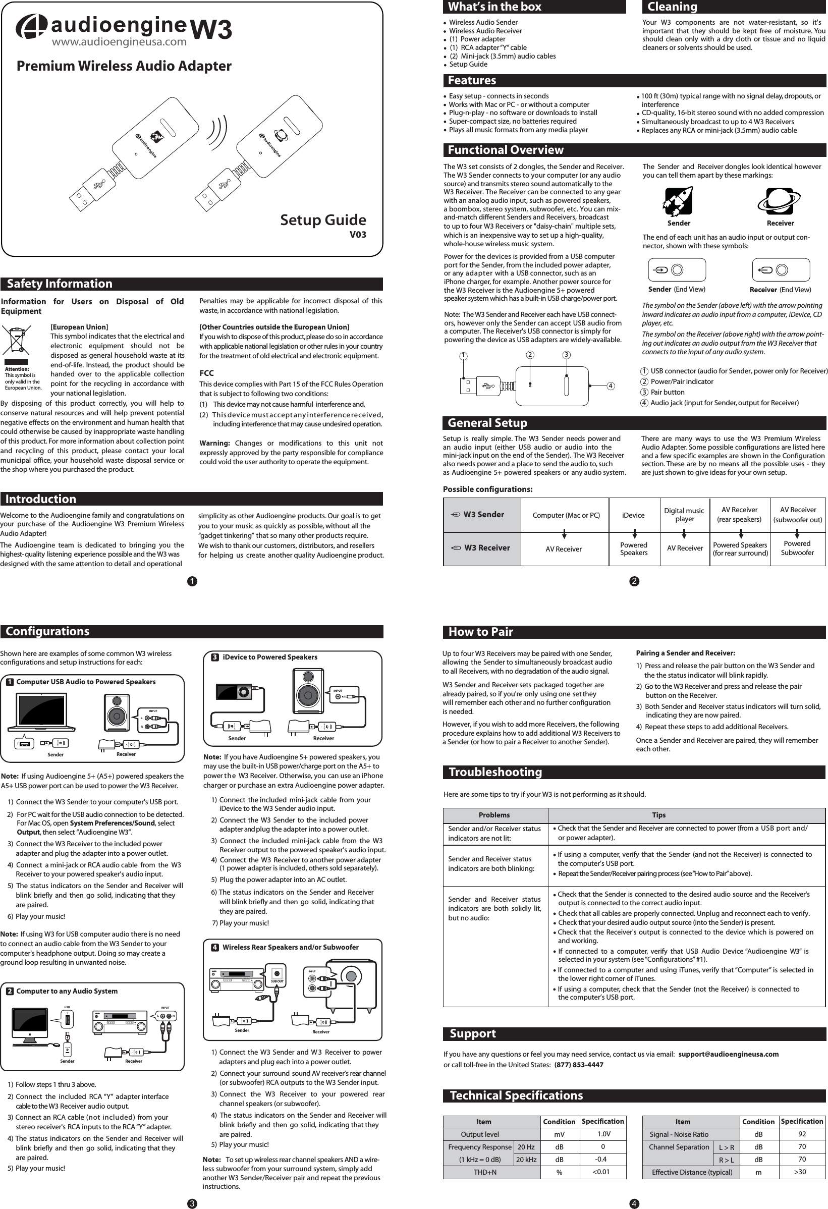 Safety InformationPremium Wireless Audio AdapterFCCThis device complies with Part 15 of the FCC Rules Operation that is subject to following two conditions:(1)    This device may not cause harmful  interference and,(2)   This device must accept any interference received,  including interference that may cause undesired operation.Warning: Changes  or  modifications  to  this  unit  not expressly approved by the party responsible for compliance could void the user authority to operate the equipment.Setup GuideIntroductionWhat&rsquo;s in the box CleaningInformation  for  Users  on  Disposal  of  Old Equipment[European Union]This symbol indicates that the electrical and electronic  equipment  should  not  be disposed as general household waste at its end-of-life.  Instead,  the  product  should  be handed  over  to  the  applicable  collection point  for  the  recycling  in  accordance  with your national legislation.By  disposing  of  this  product  correctly,  you  will  help  to conserve  natural  resources  and  will  help  prevent  potential negative effects on the environment and human health that could otherwise be caused by inappropriate waste handling of this product. For more information about collection point and  recycling  of  this  product,  please  contact  your  local municipal  office,  your  household  waste  disposal  service  or the shop where you purchased the product.Attention:This symbol is only valid in the European Union.General SetupHow to PairTroubleshootingConfigurationsFunctional OverviewFeaturesThe symbol on the Sender (above left) with the arrow pointing inward indicates an audio input from a computer, iDevice, CDplayer, etc.1   USB connector (audio for Sender, power only for Receiver)2   Power/Pair indicator3   Pair button 4   Audio jack (input for Sender, output for Receiver)1234Receiver  (End View)Sender (End View)revieceRredneSPenalties  may  be  applicable  for  incorrect  disposal  of  this waste, in accordance with national legislation.[Other Countries outside the European Union]If you wish to dispose of this product, please do so in accordance with applicable national legislation or other rules in your country for the treatment of old electrical and electronic equipment.  Wireless Audio Sender Wireless Audio Receiver   (1)  Power adapter       (1)  RCA adapter &ldquo;Y&rdquo; cable            (2)  Mini-jack (3.5mm) audio cables  Setup GuideYour  W3  components  are  not  water-resistant,  so  it's important  that  they  should  be  kept  free  of  moisture. You should  clean  only  with  a  dry  cloth  or  tissue  and  no  liquid cleaners or solvents should be used.Welcome to the Audioengine family and congratulations on your  purchase  of  the  Audioengine  W3  Premium  Wireless Audio Adapter! The  Audioengine  team  is  dedicated  to  bringing  you  the highest-quality listening experience possible and the W3 was  designed with the same attention to detail and operationalsimplicity as other Audioengine products. Our goal is to getyou to your music as quickly as possible, without all the &ldquo;gadget tinkering&rdquo; that so many other products require. We wish to thank our customers, distributors, and resellersfor  helping  us  create  another quality Audioengine product.  Easy setup - connects in seconds  Works with Mac or PC - or without a computer Plug-n-play - no software or downloads to install Super-compact size, no batteries required  Plays all music formats from any media player 100 ft (30m) typical range with no signal delay, dropouts, or interferenceCD-quality, 16-bit stereo sound with no added compression Replaces any RCA or mini-jack (3.5mm) audio cablewhich is an inexpensive way to set up a high-quality,whole-house wireless music system.The W3 set consists of 2 dongles, the Sender and Receiver.The W3 Sender connects to your computer (or any audio source) and transmits stereo sound automatically to theW3 Receiver. The Receiver can be connected to any gearwith an analog audio input, such as powered speakers,a boombox, stereo system, subwoofer, etc. You can mix-and-match different Senders and Receivers, broadcastto up to four W3 Receivers or "daisy-chain" multiple sets, Power for the devices is provided from a USB computer port for the Sender, from the included power adapter, or any adapter with a USB connector, such as an iPhone charger, for example. Another power source for  the W3 Receiver is the Audioengine 5+ powered  The  Sender and Receiver dongles look identical howeveryou can tell them apart by these markings:The end of each unit has an audio input or output con-nector, shown with these symbols: Setup  is  really  simple.  The  W3  Sender  needs  power andan  audio  input  (either  USB  audio  or  audio  into  the mini-jack input on the end of the Sender).  The W3 Receiver also needs power and a place to send the audio to, such as Audioengine 5+ powered speakers or any audio system. There  are  many  ways  to  use  the  W3  Premium  Wireless Audio Adapter. Some possible configurations are listed here and a few specific examples are shown in the Configuration section. These are by no  means  all  the possible uses - they are just shown to give ideas for your own setup.Shown here are examples of some common W3 wirelessconfigurations and setup instructions for each:1   Computer USB Audio to Powered Speakers1)  Connect the W3 Sender to your computer's USB port. 2)  For PC wait for the USB audio connection to be detected.         For Mac OS, open System Preferences/Sound, select        Output, then select &ldquo;Audioengine W3&rdquo;.3)  Connect the W3 Receiver to the included power adapter and plug the adapter into a power outlet.4)  Connect  a mini-jack or RCA audio cable  from  the  W3 Receiver to your powered speaker&rsquo;s audio input.5)  The status  indicators on  the  Sender and  Receiver  will blink  briefly  and  then  go  solid,  indicating that theyare paired.6)  Play your music!Note:  If using W3 for USB computer audio there is no need to connect an audio cable from the W3 Sender to yourcomputer's headphone output. Doing so may create a  ground loop resulting in unwanted noise.2   Computer to any Audio System1) Follow steps 1 thru 3 above.2)  Connect  the  included  RCA &ldquo;Y&rdquo;  adapter interface  cable to the W3 Receiver audio output.3) Connect an RCA cable (not included) from yourstereo receiver's RCA inputs to the RCA &ldquo;Y&rdquo; adapter.4) The  status  indicators  on  the  Sender  and  Receiver  will blink  briefly  and  then  go  solid,  indicating that theyare paired.5)  Play your music!3    iDevice to Powered Speakers1)  Connect  the included  mini-jack  cable  from  youriDevice to the W3 Sender audio input.2)  Connect  the  W3  Sender to  the  included  power adapter and plug the adapter into a power outlet.3)  Connect  the  included  mini-jack  cable  from  the  W3 4)  Connect  the  W3  Receiver to another power adapter(1 power adapter is included, others sold separately).5)  Plug the power adapter into an AC outlet.6) The  status  indicators  on  the  Sender  and  Receiver will blink briefly and  then  go  solid,  indicating thatthey are paired.7) Play your music!4    Wireless Rear Speakers and/or SubwooferNote:  If you have Audioengine 5+ powered speakers, youmay use the built-in USB power/charge port on the A5+ to power the W3 Receiver. Otherwise, you can use an iPhonecharger or purchase an extra Audioengine power adapter.1)  Connect the  W3  Sender  and W3 Receiver to  power adapters and plug each into a power outlet.2)  Connect  your surround sound AV receiver&rsquo;s rear channel(or subwoofer) RCA outputs to the W3 Sender input.3)          Connect  the  W3  Receiver  to  your  powered  rear channel speakers (or subwoofer).4)  The status  indicators on the  Sender  and Receiver will blink  briefly  and  then  go  solid,  indicating that theyare paired.5)  Play your music!Note: To set up wireless rear channel speakers AND a wire-less subwoofer from your surround system, simply add another W3 Sender/Receiver pair and repeat the previous instructions.Here are some tips to try if your W3 is not performing as it should.SupportIf you have any questions or feel you may need service, contact us via email:   support@audioengineusa.comor call toll-free in the United States:   (877) 853-4447spiTsmelborPSender and/or Receiver status indicators are not lit:Sender and Receiver status indicators are both blinking:Sender  and  Receiver  status indicators  are  both  solidly  lit, but no audio:Check that the Sender and Receiver are connected to power (from a USB port and/or power adapter).  If using a  computer,  verify that the Sender  (and not  the Receiver) is connected tothe computer&rsquo;s USB port.  Repeat the Sender/Receiver pairing process (see &ldquo;How to Pair&rdquo; above).  Check that the Sender is connected to the desired audio source and the Receiver's output is connected to the correct audio input. Check that all cables are properly connected. Unplug and reconnect each to verify. Check that your desired audio output source (into the Sender) is present.  Check that  the  Receiver's output is connected  to  the  device which is  powered on and working.            If  connected  to  a  computer,  verify  that  USB  Audio  Device &ldquo;Audioengine  W3&rdquo;  is selected in your system (see &ldquo;Configurations&rdquo; #1).          If connected to a computer and using iTunes,  verify that &ldquo;Computer&rdquo;  is  selected in the lower right corner of iTunes.          If  using  a  computer, check that  the  Sender (not the Receiver) is connected to the computer&rsquo;s USB port.Technical Specifications     ItemOutput levelFrequency Response(1 kHz = 0 dB) THD+NConditionmVdBdB%Specification1.0V0-0.4<0.01 20 Hz20 kHz     ItemSignal - Noise RatioChannel SeparationEffective Distance (typical)ConditiondBdBdBmSpecification927070>30L > RR > LW3 ReceiverW3 Sender Computer (Mac or PC) Digital music playerPowered Speakers(for rear surround)Powered SpeakersPowered SubwooferAV ReceiverAV Receiver (subwoofer out)AV Receiver(rear speakers)Possible configurations:W3 Sender and Receiver sets packaged together are already paired, so if you're only using one set they will remember each other and no further configurationis needed. Pairing a Sender and Receiver:1)  Press and release the pair button on the W3 Sender and  the the status indicator will blink rapidly.2)  Go to the W3 Receiver and press and release the pair       button on the Receiver. 3)  Both Sender and Receiver status indicators will turn solid,  indicating they are now paired.4)  Repeat these steps to add additional Receivers.Up to four W3 Receivers may be paired with one Sender, allowing the  Sender to simultaneously broadcast audio to all Receivers, with no degradation of the audio signal.Once a Sender and Receiver are paired, they will remembereach other.3412V03iDevice Note:  If using Audioengine 5+ (A5+) powered speakers the A5+ USB power port can be used to power the W3 Receiver. Note:  The W3 Sender and Receiver each have USB connect-ors, however only the Sender can accept USB audio froma computer. The Receiver's USB connector is simply forpowering the device as USB adapters are widely-available.speaker system which has a built-in USB charge/power port.However, if you wish to add more Receivers, the followingprocedure explains how to add additional W3 Receivers toa Sender (or how to pair a Receiver to another Sender). AV ReceiverThe symbol on the Receiver (above right) with the arrow point-ing out indicates an audio output from the W3 Receiver that connects to the input of any audio system.ReceiverINPUTLRMacBookSenderSender ReceiverINPUTL RReceiverINPUTMENUSenderSender ReceiverINPUTSUB OUTUSBReceiver output to the powered speaker&rsquo;s audio input.www.audioengineusa.comW3 Simultaneously broadcast to up to 4 W3 Receivers