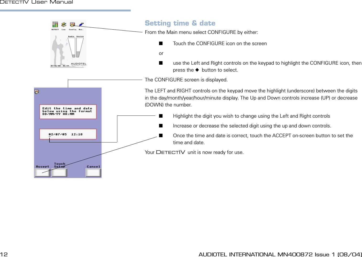 12 AUDIOTEL INTERNATIONAL MN400872 Issue 1 (08/04) DETECTIV User ManualAUDIOTEL INTERNATIONAL MN400872 Issue 1 (08/04)  13Setting time &amp; dateFrom the Main menu select CONFIGURE by either:       Touch the CONFIGURE icon on the screen or        use the Left and Right controls on the keypad to highlight the CONFIGURE icon, then press the   button to select.The CONFIGURE screen is displayed.The LEFT and RIGHT controls on the keypad move the highlight (underscore) between the digits in the day/month/year/hour/minute display. The Up and Down controls increase (UP) or decrease (DOWN) the number.       Highlight the digit you wish to change using the Left and Right controls       Increase or decrease the selected digit using the up and down controls.       Once the time and date is correct, touch the ACCEPT on-screen button to set the time and date.Your DETECTIV unit is now ready for use.