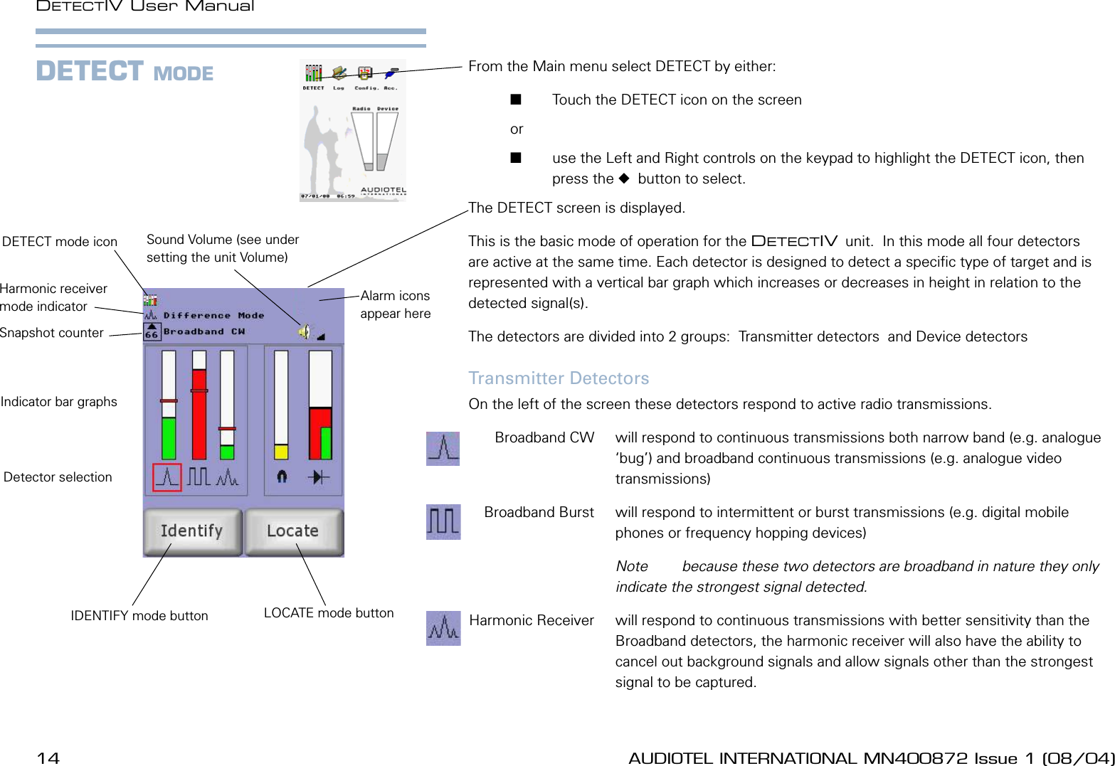 14 AUDIOTEL INTERNATIONAL MN400872 Issue 1 (08/04) DETECTIV User ManualAUDIOTEL INTERNATIONAL MN400872 Issue 1 (08/04)  15From the Main menu select DETECT by either:       Touch the DETECT icon on the screen or        use the Left and Right controls on the keypad to highlight the DETECT icon, then press the   button to select.The DETECT screen is displayed.This is the basic mode of operation for the DETECTIV unit.  In this mode all four detectors are active at the same time. Each detector is designed to detect a specic type of target and is represented with a vertical bar graph which increases or decreases in height in relation to the  detected signal(s).The detectors are divided into 2 groups:  Transmitter detectors  and Device detectors Transmitter DetectorsOn the left of the screen these detectors respond to active radio transmissions.   Broadband CW  will respond to continuous transmissions both narrow band (e.g. analogue &lsquo;bug&rsquo;) and broadband continuous transmissions (e.g. analogue video transmissions)  Broadband Burst  will respond to intermittent or burst transmissions (e.g. digital mobile phones or frequency hopping devices)    Note  because these two detectors are broadband in nature they only indicate the strongest signal detected. Harmonic Receiver  will respond to continuous transmissions with better sensitivity than the Broadband detectors, the harmonic receiver will also have the ability to cancel out background signals and allow signals other than the strongest signal to be captured.DETECT MODEDETECT mode iconDetector selectionIndicator bar graphsSound Volume (see under setting the unit Volume)Snapshot counterHarmonic receiver mode indicator Alarm icons appear hereIDENTIFY mode button LOCATE mode button