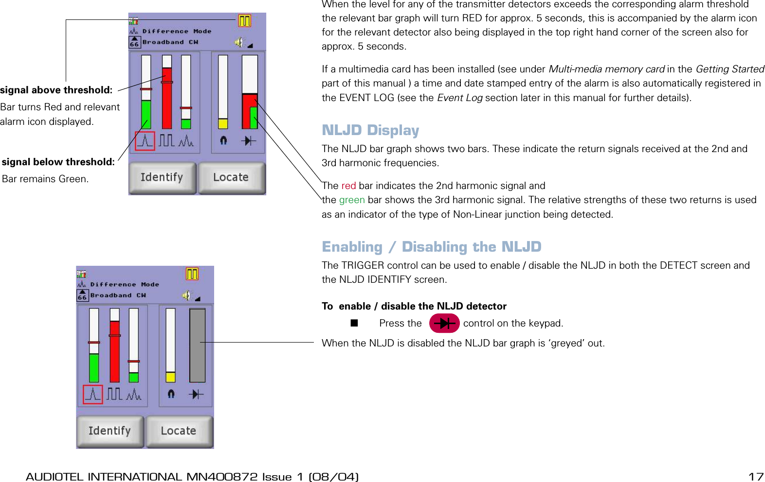 16 AUDIOTEL INTERNATIONAL MN400872 Issue 1 (08/04) DETECTIV User ManualAUDIOTEL INTERNATIONAL MN400872 Issue 1 (08/04)  17When the level for any of the transmitter detectors exceeds the corresponding alarm threshold the relevant bar graph will turn RED for approx. 5 seconds, this is accompanied by the alarm icon for the relevant detector also being displayed in the top right hand corner of the screen also for approx. 5 seconds.If a multimedia card has been installed (see under Multi-media memory card in the Getting Started part of this manual ) a time and date stamped entry of the alarm is also automatically registered in the EVENT LOG (see the Event Log section later in this manual for further details).NLJD DisplayThe NLJD bar graph shows two bars. These indicate the return signals received at the 2nd and 3rd harmonic frequencies. The red bar indicates the 2nd harmonic signal and the green bar shows the 3rd harmonic signal. The relative strengths of these two returns is used as an indicator of the type of Non-Linear junction being detected.Enabling / Disabling the NLJDThe TRIGGER control can be used to enable / disable the NLJD in both the DETECT screen and the NLJD IDENTIFY screen.To  enable / disable the NLJD detector       Press the     Trig    control on the keypad.When the NLJD is disabled the NLJD bar graph is &lsquo;greyed&rsquo; out. signal below threshold:Bar remains Green.signal above threshold:Bar turns Red and relevant alarm icon displayed.