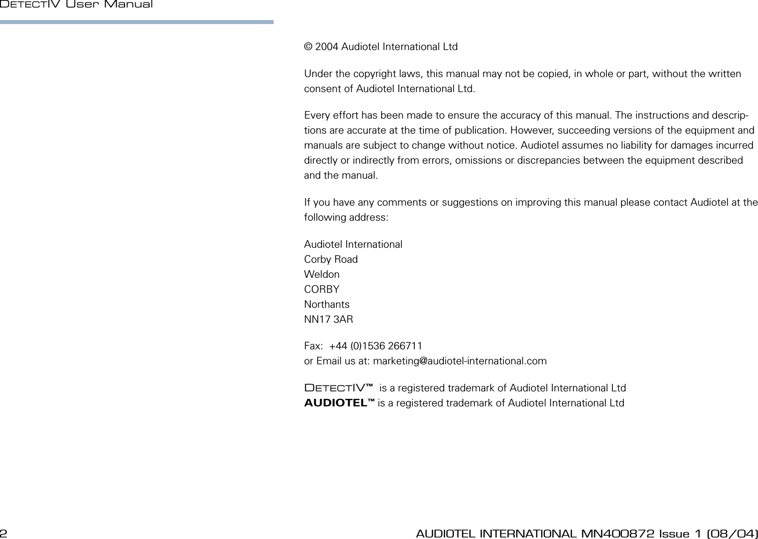 2 AUDIOTEL INTERNATIONAL MN400872 Issue 1 (08/04) DETECTIV User ManualAUDIOTEL INTERNATIONAL MN400872 Issue 1 (08/04)  3&copy; 2004 Audiotel International LtdUnder the copyright laws, this manual may not be copied, in whole or part, without the written consent of Audiotel International Ltd.Every effort has been made to ensure the accuracy of this manual. The instructions and descrip-tions are accurate at the time of publication. However, succeeding versions of the equipment and manuals are subject to change without notice. Audiotel assumes no liability for damages incurred directly or indirectly from errors, omissions or discrepancies between the equipment described and the manual.If you have any comments or suggestions on improving this manual please contact Audiotel at the following address:Audiotel InternationalCorby RoadWeldonCORBYNorthantsNN17 3ARFax:  +44 (0)1536 266711or Email us at: marketing@audiotel-international.comDETECTIV&trade;  is a registered trademark of Audiotel International LtdAUDIOTEL&trade; is a registered trademark of Audiotel International Ltd